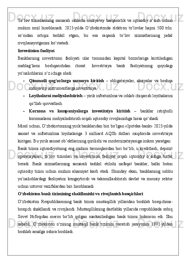 To‘lov   tizimlarining   samarali   ishlashi   moliyaviy   barqarorlik   va   iqtisodiy   o‘sish   uchun
muhim   omil   hisoblanadi.   2023-yilda   O‘zbekistonda   elektron   to‘lovlar   hajmi   500   trln.
so‘mdan   ortiqni   tashkil   etgan,   bu   esa   raqamli   to‘lov   xizmatlarining   jadal
rivojlanayotganini ko‘rsatadi.
Investitsion faoliyat
Banklarning   investitsion   faoliyati   ular   tomonidan   kapital   bozorlariga   kiritiladigan
mablag‘larni   boshqarishdan   iborat.   Investitsiya   bank   faoliyatining   quyidagi
yo‘nalishlarini o‘z ichiga oladi:
 Qimmatli   qog‘ozlarga   sarmoya   kiritish   –   obligatsiyalar,   aksiyalar   va   boshqa
moliyaviy instrumentlarga investitsiya.
 Loyihalarni moliyalashtirish  – yirik infratuzilma va ishlab chiqarish loyihalarini
qo‘llab-quvvatlash.
 Korxona   va   kompaniyalarga   investitsiya   kiritish   –   banklar   istiqbolli
korxonalarni moliyalashtirish orqali iqtisodiy rivojlanishga hissa qo‘shadi.
Misol uchun, O‘zbekistonning yirik banklaridan biri bo‘lgan «Ipoteka-bank» 2023-yilda
sanoat   va   infratuzilma   loyihalariga   3   milliard   AQSh   dollari   miqdorida   investitsiya
kiritgan. Bu yirik sanoat ob’ektlarining qurilishi va modernizatsiyasiga imkon yaratgan.
Bank tizimi iqtisodiyotning eng muhim tarmoqlaridan biri bo‘lib, u kreditlash, depozit
operatsiyalari,   to‘lov   tizimlari   va   investitsion   faoliyat   orqali   iqtisodiy   o‘sishga   turtki
beradi.   Bank   xizmatlarining   samarali   tashkil   etilishi   nafaqat   banklar,   balki   butun
iqtisodiy   tizim   uchun   muhim   ahamiyat   kasb   etadi.   Shunday   ekan,   banklarning   ushbu
yo‘nalishlardagi   faoliyatini   kengaytirish   va   takomillashtirish   davlat   va   xususiy   sektor
uchun ustuvor vazifalardan biri hisoblanadi.
O‘zbekiston bank tizimining shakllanishi va rivojlanish bosqichlari
O‘zbekiston   Respublikasining   bank   tizimi   mustaqillik   yillaridan   boshlab   bosqichma-
bosqich shakllandi va rivojlandi. Mustaqillikning dastlabki yillarida respublikada sobiq
Sovet   Ittifoqidan   meros   bo‘lib   qolgan   markazlashgan   bank   tizimi   hukmron   edi.   Shu
sababli,   O‘zbekiston   o‘zining   mustaqil   bank   tizimini   yaratish   jarayonini   1991-yildan
boshlab amalga oshira boshladi. 