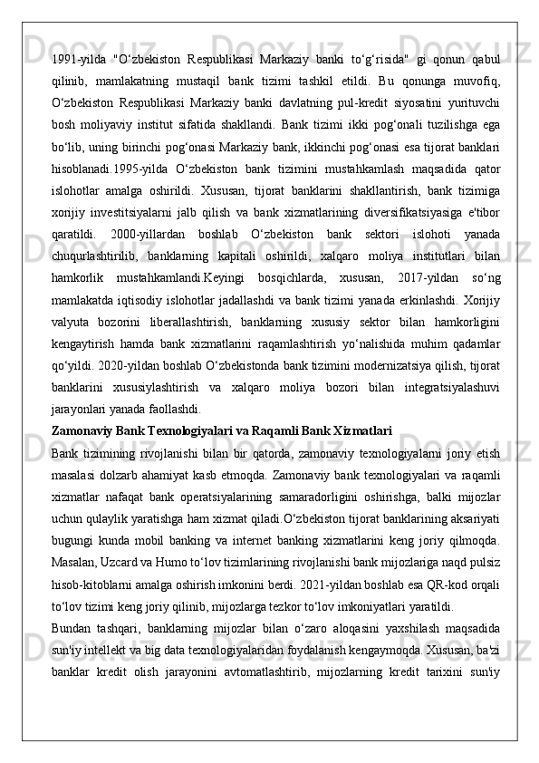 1991-yilda   "O‘zbekiston   Respublikasi   Markaziy   banki   to‘g‘risida"   gi   qonun   qabul
qilinib,   mamlakatning   mustaqil   bank   tizimi   tashkil   etildi.   Bu   qonunga   muvofiq,
O‘zbekiston   Respublikasi   Markaziy   banki   davlatning   pul-kredit   siyosatini   yurituvchi
bosh   moliyaviy   institut   sifatida   shakllandi.   Bank   tizimi   ikki   pog‘onali   tuzilishga   ega
bo‘lib, uning birinchi pog‘onasi Markaziy bank, ikkinchi pog‘onasi esa tijorat banklari
hisoblanadi.1995-yilda   O‘zbekiston   bank   tizimini   mustahkamlash   maqsadida   qator
islohotlar   amalga   oshirildi.   Xususan,   tijorat   banklarini   shakllantirish,   bank   tizimiga
xorijiy   investitsiyalarni   jalb   qilish   va   bank   xizmatlarining   diversifikatsiyasiga   e'tibor
qaratildi.   2000-yillardan   boshlab   O‘zbekiston   bank   sektori   islohoti   yanada
chuqurlashtirilib,   banklarning   kapitali   oshirildi,   xalqaro   moliya   institutlari   bilan
hamkorlik   mustahkamlandi.Keyingi   bosqichlarda,   xususan,   2017-yildan   so‘ng
mamlakatda   iqtisodiy   islohotlar   jadallashdi   va   bank   tizimi   yanada   erkinlashdi.   Xorijiy
valyuta   bozorini   liberallashtirish,   banklarning   xususiy   sektor   bilan   hamkorligini
kengaytirish   hamda   bank   xizmatlarini   raqamlashtirish   yo‘nalishida   muhim   qadamlar
qo‘yildi. 2020-yildan boshlab O‘zbekistonda bank tizimini modernizatsiya qilish, tijorat
banklarini   xususiylashtirish   va   xalqaro   moliya   bozori   bilan   integratsiyalashuvi
jarayonlari yanada faollashdi.
Zamonaviy Bank Texnologiyalari va Raqamli Bank Xizmatlari
Bank   tizimining   rivojlanishi   bilan   bir   qatorda,   zamonaviy   texnologiyalarni   joriy   etish
masalasi   dolzarb   ahamiyat   kasb   etmoqda.  Zamonaviy   bank  texnologiyalari   va   raqamli
xizmatlar   nafaqat   bank   operatsiyalarining   samaradorligini   oshirishga,   balki   mijozlar
uchun qulaylik yaratishga ham xizmat qiladi.O‘zbekiston tijorat banklarining aksariyati
bugungi   kunda   mobil   banking   va   internet   banking   xizmatlarini   keng   joriy   qilmoqda.
Masalan, Uzcard va Humo to‘lov tizimlarining rivojlanishi bank mijozlariga naqd pulsiz
hisob-kitoblarni amalga oshirish imkonini berdi. 2021-yildan boshlab esa QR-kod orqali
to‘lov tizimi keng joriy qilinib, mijozlarga tezkor to‘lov imkoniyatlari yaratildi.
Bundan   tashqari,   banklarning   mijozlar   bilan   o‘zaro   aloqasini   yaxshilash   maqsadida
sun'iy intellekt va big data texnologiyalaridan foydalanish kengaymoqda. Xususan, ba'zi
banklar   kredit   olish   jarayonini   avtomatlashtirib,   mijozlarning   kredit   tarixini   sun'iy