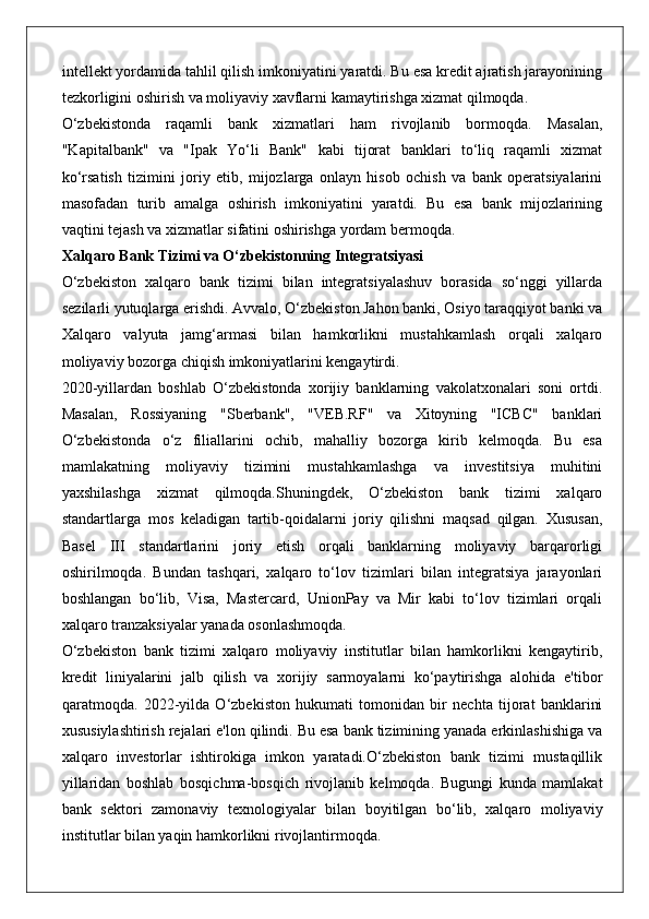 intellekt yordamida tahlil qilish imkoniyatini yaratdi. Bu esa kredit ajratish jarayonining
tezkorligini oshirish va moliyaviy xavflarni kamaytirishga xizmat qilmoqda.
O‘zbekistonda   raqamli   bank   xizmatlari   ham   rivojlanib   bormoqda.   Masalan,
"Kapitalbank"   va   "Ipak   Yo‘li   Bank"   kabi   tijorat   banklari   to‘liq   raqamli   xizmat
ko‘rsatish   tizimini   joriy   etib,   mijozlarga   onlayn   hisob   ochish   va   bank   operatsiyalarini
masofadan   turib   amalga   oshirish   imkoniyatini   yaratdi.   Bu   esa   bank   mijozlarining
vaqtini tejash va xizmatlar sifatini oshirishga yordam bermoqda.
Xalqaro Bank Tizimi va O‘zbekistonning Integratsiyasi
O‘zbekiston   xalqaro   bank   tizimi   bilan   integratsiyalashuv   borasida   so‘nggi   yillarda
sezilarli yutuqlarga erishdi. Avvalo, O‘zbekiston Jahon banki, Osiyo taraqqiyot banki va
Xalqaro   valyuta   jamg‘armasi   bilan   hamkorlikni   mustahkamlash   orqali   xalqaro
moliyaviy bozorga chiqish imkoniyatlarini kengaytirdi.
2020-yillardan   boshlab   O‘zbekistonda   xorijiy   banklarning   vakolatxonalari   soni   ortdi.
Masalan,   Rossiyaning   "Sberbank",   "VEB.RF"   va   Xitoyning   "ICBC"   banklari
O‘zbekistonda   o‘z   filiallarini   ochib,   mahalliy   bozorga   kirib   kelmoqda.   Bu   esa
mamlakatning   moliyaviy   tizimini   mustahkamlashga   va   investitsiya   muhitini
yaxshilashga   xizmat   qilmoqda.Shuningdek,   O‘zbekiston   bank   tizimi   xalqaro
standartlarga   mos   keladigan   tartib-qoidalarni   joriy   qilishni   maqsad   qilgan.   Xususan,
Basel   III   standartlarini   joriy   etish   orqali   banklarning   moliyaviy   barqarorligi
oshirilmoqda.   Bundan   tashqari,   xalqaro   to‘lov   tizimlari   bilan   integratsiya   jarayonlari
boshlangan   bo‘lib,   Visa,   Mastercard,   UnionPay   va   Mir   kabi   to‘lov   tizimlari   orqali
xalqaro tranzaksiyalar yanada osonlashmoqda.
O‘zbekiston   bank   tizimi   xalqaro   moliyaviy   institutlar   bilan   hamkorlikni   kengaytirib,
kredit   liniyalarini   jalb   qilish   va   xorijiy   sarmoyalarni   ko‘paytirishga   alohida   e'tibor
qaratmoqda.   2022-yilda   O‘zbekiston   hukumati   tomonidan   bir   nechta   tijorat   banklarini
xususiylashtirish rejalari e'lon qilindi. Bu esa bank tizimining yanada erkinlashishiga va
xalqaro   investorlar   ishtirokiga   imkon   yaratadi.O‘zbekiston   bank   tizimi   mustaqillik
yillaridan   boshlab   bosqichma-bosqich   rivojlanib   kelmoqda.   Bugungi   kunda   mamlakat
bank   sektori   zamonaviy   texnologiyalar   bilan   boyitilgan   bo‘lib,   xalqaro   moliyaviy
institutlar bilan yaqin hamkorlikni rivojlantirmoqda.