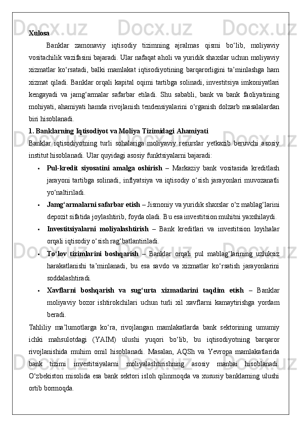 Xulosa
Banklar   zamonaviy   iqtisodiy   tizimning   ajralmas   qismi   bo‘lib,   moliyaviy
vositachilik vazifasini bajaradi. Ular nafaqat aholi va yuridik shaxslar uchun moliyaviy
xizmatlar   ko‘rsatadi,   balki   mamlakat   iqtisodiyotining   barqarorligini   ta’minlashga   ham
xizmat   qiladi.  Banklar  orqali   kapital   oqimi  tartibga  solinadi,   investitsiya  imkoniyatlari
kengayadi   va   jamg‘armalar   safarbar   etiladi.   Shu   sababli,   bank   va   bank   faoliyatining
mohiyati, ahamiyati hamda rivojlanish tendensiyalarini o‘rganish dolzarb masalalardan
biri hisoblanadi.
1. Banklarning Iqtisodiyot va Moliya Tizimidagi Ahamiyati
Banklar   iqtisodiyotning   turli   sohalariga   moliyaviy   resurslar   yetkazib   beruvchi   asosiy
institut hisoblanadi.  Ular quyidagi asosiy funktsiyalarni bajaradi:
 Pul-kredit   siyosatini   amalga   oshirish   –   Markaziy   bank   vositasida   kreditlash
jarayoni  tartibga solinadi, inflyatsiya va iqtisodiy o‘sish jarayonlari  muvozanatli
yo‘naltiriladi.
 Jamg‘armalarni safarbar etish  – Jismoniy va yuridik shaxslar o‘z mablag‘larini
depozit sifatida joylashtirib, foyda oladi. Bu esa investitsion muhitni yaxshilaydi.
 Investitsiyalarni   moliyalashtirish   –   Bank   kreditlari   va   investitsion   loyihalar
orqali iqtisodiy o‘sish rag‘batlantiriladi.
 To‘lov   tizimlarini   boshqarish   –   Banklar   orqali   pul   mablag‘larining   uzluksiz
harakatlanishi   ta’minlanadi,   bu   esa   savdo   va   xizmatlar   ko‘rsatish   jarayonlarini
soddalashtiradi.
 Xavflarni   boshqarish   va   sug‘urta   xizmatlarini   taqdim   etish   –   Banklar
moliyaviy   bozor   ishtirokchilari   uchun   turli   xil   xavflarni   kamaytirishga   yordam
beradi.
Tahliliy   ma’lumotlarga   ko‘ra,   rivojlangan   mamlakatlarda   bank   sektorining   umumiy
ichki   mahsulotdagi   (YAIM)   ulushi   yuqori   bo‘lib,   bu   iqtisodiyotning   barqaror
rivojlanishida   muhim   omil   hisoblanadi.   Masalan,   AQSh   va   Yevropa   mamlakatlarida
bank   tizimi   investitsiyalarni   moliyalashtirishning   asosiy   manbai   hisoblanadi.
O‘zbekiston  misolida esa  bank sektori  isloh qilinmoqda va xususiy banklarning ulushi
ortib bormoqda.