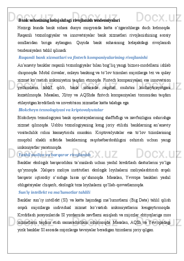  Bank sohasining kelajakdagi rivojlanish tendensiyalari
Hozirgi   kunda   bank   sohasi   dunyo   miqyosida   katta   o‘zgarishlarga   duch   kelmoqda.
Raqamli   texnologiyalar   va   innovatsiyalar   bank   xizmatlari   rivojlanishining   asosiy
omillaridan   biriga   aylangan.   Quyida   bank   sohasining   kelajakdagi   rivojlanish
tendensiyalari tahlil qilinadi:
 Raqamli bank xizmatlari va fintech kompaniyalarining rivojlanishi
An’anaviy banklar raqamli texnologiyalar bilan bog‘liq yangi biznes-modellarni ishlab
chiqmoqda. Mobil ilovalar, onlayn banking va to‘lov tizimlari mijozlarga tez va qulay
xizmat ko‘rsatish imkoniyatini taqdim etmoqda. Fintech kompaniyalari esa innovatsion
yechimlarni   taklif   qilib,   bank   sohasida   raqobat   muhitini   kuchaytirayotgani
kuzatilmoqda.   Masalan,   Xitoy   va   AQShda   fintech   kompaniyalari   tomonidan   taqdim
etilayotgan kreditlash va investitsion xizmatlar katta talabga ega.
 Blokcheyn texnologiyasi va kriptovalyutalar
Blokcheyn texnologiyasi bank operatsiyalarining shaffofligi va xavfsizligini oshirishga
xizmat   qilmoqda.   Ushbu   texnologiyaning   keng   joriy   etilishi   banklarning   an’anaviy
vositachilik   rolini   kamaytirishi   mumkin.   Kriptovalyutalar   esa   to‘lov   tizimlarining
muqobil   shakli   sifatida   banklarning   raqobatbardoshligini   oshirish   uchun   yangi
imkoniyatlar yaratmoqda.
 Yashil moliya va barqaror rivojlanish
Banklar   ekologik   barqarorlikni   ta’minlash   uchun   yashil   kreditlash   dasturlarini   yo‘lga
qo‘ymoqda.   Xalqaro   moliya   institutlari   ekologik   loyihalarni   moliyalashtirish   orqali
barqaror   iqtisodiy   o‘sishga   hissa   qo‘shmoqda.   Masalan,   Yevropa   banklari   yashil
obligatsiyalar chiqarib, ekologik toza loyihalarni qo‘llab-quvvatlamoqda.
 Sun’iy intellekt va ma’lumotlar tahlili
Banklar   sun’iy   intellekt   (SI)   va   katta   hajmdagi   ma’lumotlarni   (Big   Data)   tahlil   qilish
orqali   mijozlarga   individual   xizmat   ko‘rsatish   imkoniyatlarini   kengaytirmoqda.
Kreditlash jarayonlarida SI yordamida xavflarni aniqlash va mijozlar ehtiyojlariga mos
xizmatlarni   taqdim   etish   samaradorlikni   oshirmoqda.   Masalan,   AQSh   va   Yevropadagi
yirik banklar SI asosida mijozlarga tavsiyalar beradigan tizimlarni joriy qilgan. 