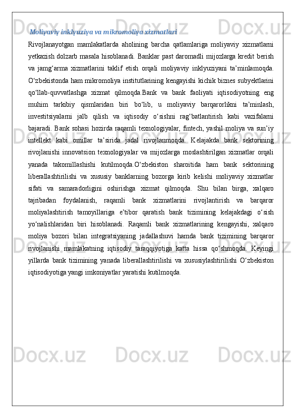  Moliyaviy inklyuziya va mikromoliya xizmatlari
Rivojlanayotgan   mamlakatlarda   aholining   barcha   qatlamlariga   moliyaviy   xizmatlarni
yetkazish dolzarb masala  hisoblanadi. Banklar  past  daromadli  mijozlarga kredit berish
va   jamg‘arma   xizmatlarini   taklif   etish   orqali   moliyaviy   inklyuziyani   ta’minlamoqda.
O‘zbekistonda ham mikromoliya institutlarining kengayishi kichik biznes subyektlarini
qo‘llab-quvvatlashga   xizmat   qilmoqda.Bank   va   bank   faoliyati   iqtisodiyotning   eng
muhim   tarkibiy   qismlaridan   biri   bo‘lib,   u   moliyaviy   barqarorlikni   ta’minlash,
investitsiyalarni   jalb   qilish   va   iqtisodiy   o‘sishni   rag‘batlantirish   kabi   vazifalarni
bajaradi.  Bank   sohasi   hozirda  raqamli   texnologiyalar,   fintech,   yashil   moliya  va   sun’iy
intellekt   kabi   omillar   ta’sirida   jadal   rivojlanmoqda.   Kelajakda   bank   sektorining
rivojlanishi   innovatsion   texnologiyalar   va   mijozlarga   moslashtirilgan   xizmatlar   orqali
yanada   takomillashishi   kutilmoqda.O‘zbekiston   sharoitida   ham   bank   sektorining
liberallashtirilishi   va   xususiy   banklarning   bozorga   kirib   kelishi   moliyaviy   xizmatlar
sifati   va   samaradorligini   oshirishga   xizmat   qilmoqda.   Shu   bilan   birga,   xalqaro
tajribadan   foydalanish,   raqamli   bank   xizmatlarini   rivojlantirish   va   barqaror
moliyalashtirish   tamoyillariga   e’tibor   qaratish   bank   tizimining   kelajakdagi   o‘sish
yo‘nalishlaridan   biri   hisoblanadi.   Raqamli   bank   xizmatlarining   kengayishi,   xalqaro
moliya   bozori   bilan   integratsiyaning   jadallashuvi   hamda   bank   tizimining   barqaror
rivojlanishi   mamlakatning   iqtisodiy   taraqqiyotiga   katta   hissa   qo‘shmoqda.   Keyingi
yillarda   bank   tizimining   yanada   liberallashtirilishi   va   xususiylashtirilishi   O‘zbekiston
iqtisodiyotiga yangi imkoniyatlar yaratishi kutilmoqda. 