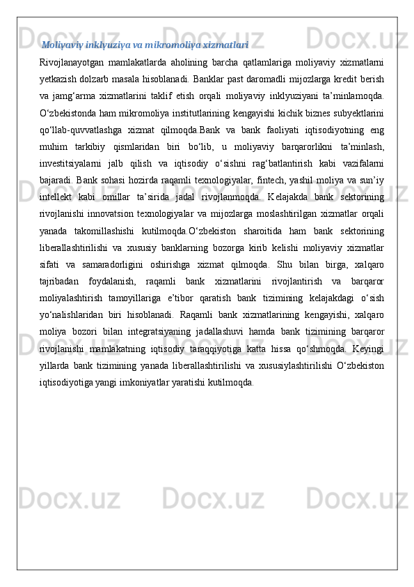 Moliyaviy inklyuziya va mikromoliya xizmatlari
Rivojlanayotgan   mamlakatlarda   aholining   barcha   qatlamlariga   moliyaviy   xizmatlarni
yetkazish dolzarb masala  hisoblanadi. Banklar  past  daromadli  mijozlarga kredit berish
va   jamg‘arma   xizmatlarini   taklif   etish   orqali   moliyaviy   inklyuziyani   ta’minlamoqda.
O‘zbekistonda ham mikromoliya institutlarining kengayishi kichik biznes subyektlarini
qo‘llab-quvvatlashga   xizmat   qilmoqda.Bank   va   bank   faoliyati   iqtisodiyotning   eng
muhim   tarkibiy   qismlaridan   biri   bo‘lib,   u   moliyaviy   barqarorlikni   ta’minlash,
investitsiyalarni   jalb   qilish   va   iqtisodiy   o‘sishni   rag‘batlantirish   kabi   vazifalarni
bajaradi.  Bank   sohasi   hozirda  raqamli   texnologiyalar,   fintech,   yashil   moliya  va   sun’iy
intellekt   kabi   omillar   ta’sirida   jadal   rivojlanmoqda.   Kelajakda   bank   sektorining
rivojlanishi   innovatsion   texnologiyalar   va   mijozlarga   moslashtirilgan   xizmatlar   orqali
yanada   takomillashishi   kutilmoqda.O‘zbekiston   sharoitida   ham   bank   sektorining
liberallashtirilishi   va   xususiy   banklarning   bozorga   kirib   kelishi   moliyaviy   xizmatlar
sifati   va   samaradorligini   oshirishga   xizmat   qilmoqda.   Shu   bilan   birga,   xalqaro
tajribadan   foydalanish,   raqamli   bank   xizmatlarini   rivojlantirish   va   barqaror
moliyalashtirish   tamoyillariga   e’tibor   qaratish   bank   tizimining   kelajakdagi   o‘sish
yo‘nalishlaridan   biri   hisoblanadi.   Raqamli   bank   xizmatlarining   kengayishi,   xalqaro
moliya   bozori   bilan   integratsiyaning   jadallashuvi   hamda   bank   tizimining   barqaror
rivojlanishi   mamlakatning   iqtisodiy   taraqqiyotiga   katta   hissa   qo‘shmoqda.   Keyingi
yillarda   bank   tizimining   yanada   liberallashtirilishi   va   xususiylashtirilishi   O‘zbekiston
iqtisodiyotiga yangi imkoniyatlar yaratishi kutilmoqda.