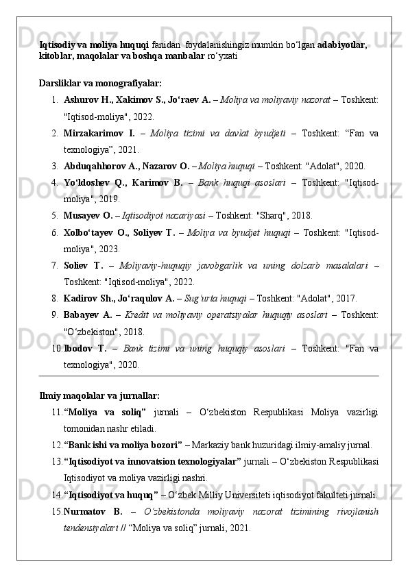 Iqtisodiy va moliya huquqi  fanidan  foydalanishingiz mumkin bo‘lgan  adabiyotlar, 
kitoblar, maqolalar va boshqa manbalar  ro‘yxati 
Darsliklar va monografiyalar:
1. Ashurov H., Xakimov S., Jo‘raev A.  –  Moliya va moliyaviy nazorat  – Toshkent:
"Iqtisod-moliya", 2022.
2. Mirzakarimov   I.   –   Moliya   tizimi   va   davlat   byudjeti   –   Toshkent:   “Fan   va
texnologiya”, 2021.
3. Abduqahhorov A., Nazarov O.  –  Moliya huquqi  – Toshkent: "Adolat", 2020.
4. Yo‘ldoshev   Q.,   Karimov   B.   –   Bank   huquqi   asoslari   –   Toshkent:   "Iqtisod-
moliya", 2019.
5. Musayev O.  –  Iqtisodiyot nazariyasi  – Toshkent: "Sharq", 2018.
6. Xolbo‘tayev   O.,   Soliyev   T.   –   Moliya   va   byudjet   huquqi   –   Toshkent:   "Iqtisod-
moliya", 2023.
7. Soliev   T.   –   Moliyaviy-huquqiy   javobgarlik   va   uning   dolzarb   masalalari   –
Toshkent: "Iqtisod-moliya", 2022.
8. Kadirov Sh., Jo‘raqulov A.  –  Sug‘urta huquqi  – Toshkent: "Adolat", 2017.
9. Babayev   A.   –   Kredit   va   moliyaviy   operatsiyalar   huquqiy   asoslari   –   Toshkent:
"O‘zbekiston", 2018.
10. Ibodov   T.   –   Bank   tizimi   va   uning   huquqiy   asoslari   –   Toshkent:   "Fan   va
texnologiya", 2020.
Ilmiy maqolalar va jurnallar:
11. “Moliya   va   soliq”   jurnali   –   O‘zbekiston   Respublikasi   Moliya   vazirligi
tomonidan nashr etiladi.
12. “Bank ishi va moliya bozori”  – Markaziy bank huzuridagi ilmiy-amaliy jurnal.
13. “Iqtisodiyot va innovatsion texnologiyalar”  jurnali – O‘zbekiston Respublikasi
Iqtisodiyot va moliya vazirligi nashri.
14. “Iqtisodiyot va huquq”  – O‘zbek Milliy Universiteti iqtisodiyot fakulteti jurnali.
15. Nurmatov   B.   –   O‘zbekistonda   moliyaviy   nazorat   tizimining   rivojlanish
tendensiyalari  // “Moliya va soliq” jurnali, 2021.