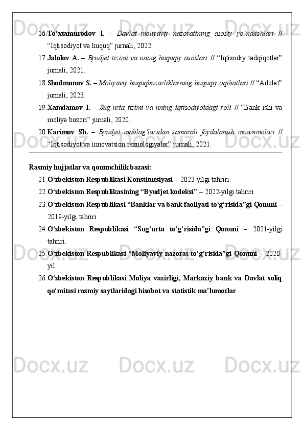 16. To‘xtamurodov   I.   –   Davlat   moliyaviy   nazoratining   asosiy   yo‘nalishlari   //
“Iqtisodiyot va huquq” jurnali, 2022.
17. Jalolov   A.   –   Byudjet   tizimi   va   uning   huquqiy   asoslari   //   “Iqtisodiy   tadqiqotlar”
jurnali, 2021.
18. Shodmonov S.  –  Moliyaviy huquqbuzarliklarning huquqiy oqibatlari  // “Adolat”
jurnali, 2023.
19. Xamdamov   I.   –   Sug‘urta   tizimi   va   uning   iqtisodiyotdagi   roli   //   “Bank   ishi   va
moliya bozori” jurnali, 2020.
20. Karimov   Sh.   –   Byudjet   mablag‘laridan   samarali   foydalanish   muammolari   //
“Iqtisodiyot va innovatsion texnologiyalar” jurnali, 2021.
Rasmiy hujjatlar va qonunchilik bazasi:
21. O‘zbekiston Respublikasi Konstitutsiyasi  – 2023-yilgi tahriri.
22. O‘zbekiston Respublikasining “Byudjet kodeksi”  – 2022-yilgi tahriri.
23. O‘zbekiston Respublikasi “Banklar va bank faoliyati to‘g‘risida”gi Qonuni  –
2019-yilgi tahriri.
24. O‘zbekiston   Respublikasi   “Sug‘urta   to‘g‘risida”gi   Qonuni   –   2021-yilgi
tahriri.
25. O‘zbekiston Respublikasi “Moliyaviy nazorat to‘g‘risida”gi Qonuni   – 2020-
yil.
26. O‘zbekiston   Respublikasi   Moliya   vazirligi,   Markaziy   bank   va   Davlat   soliq
qo‘mitasi rasmiy saytlaridagi hisobot va statistik ma’lumotlar .