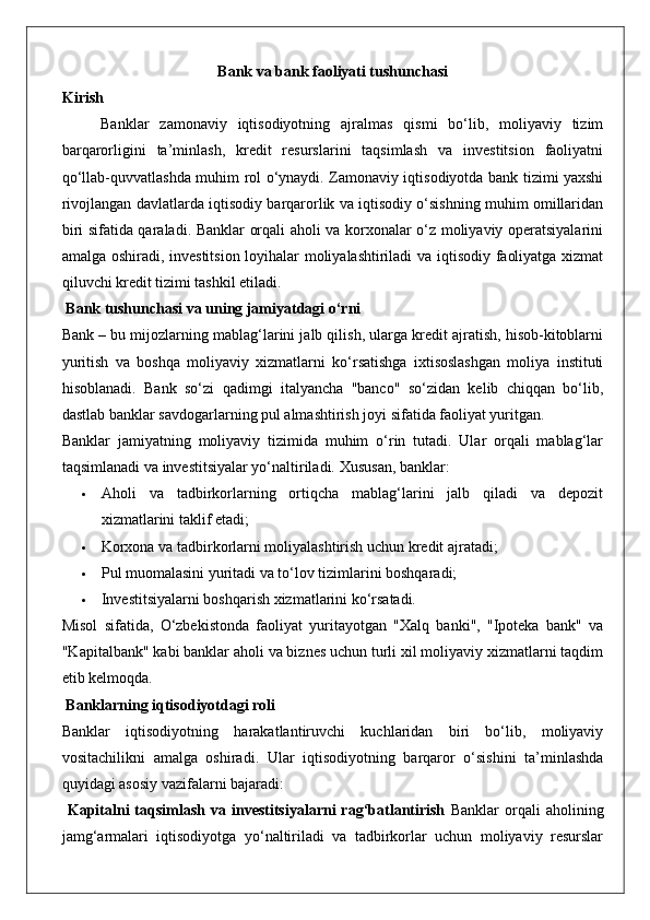 Bank va bank faoliyati tushunchasi
Kirish
Banklar   zamonaviy   iqtisodiyotning   ajralmas   qismi   bo‘lib,   moliyaviy   tizim
barqarorligini   ta’minlash,   kredit   resurslarini   taqsimlash   va   investitsion   faoliyatni
qo‘llab-quvvatlashda muhim rol o‘ynaydi. Zamonaviy iqtisodiyotda bank tizimi yaxshi
rivojlangan davlatlarda iqtisodiy barqarorlik va iqtisodiy o‘sishning muhim omillaridan
biri sifatida qaraladi. Banklar orqali aholi va korxonalar o‘z moliyaviy operatsiyalarini
amalga oshiradi, investitsion loyihalar moliyalashtiriladi va iqtisodiy faoliyatga xizmat
qiluvchi kredit tizimi tashkil etiladi.
 Bank tushunchasi va uning jamiyatdagi o‘rni
Bank – bu mijozlarning mablag‘larini jalb qilish, ularga kredit ajratish, hisob-kitoblarni
yuritish   va   boshqa   moliyaviy   xizmatlarni   ko‘rsatishga   ixtisoslashgan   moliya   instituti
hisoblanadi.   Bank   so‘zi   qadimgi   italyancha   "banco"   so‘zidan   kelib   chiqqan   bo‘lib,
dastlab banklar savdogarlarning pul almashtirish joyi sifatida faoliyat yuritgan.
Banklar   jamiyatning   moliyaviy   tizimida   muhim   o‘rin   tutadi.   Ular   orqali   mablag‘lar
taqsimlanadi va investitsiyalar yo‘naltiriladi.  Xususan, banklar:
 Aholi   va   tadbirkorlarning   ortiqcha   mablag‘larini   jalb   qiladi   va   depozit
xizmatlarini taklif etadi;
 Korxona va tadbirkorlarni moliyalashtirish uchun kredit ajratadi;
 Pul muomalasini yuritadi va to‘lov tizimlarini boshqaradi;
 Investitsiyalarni boshqarish xizmatlarini ko‘rsatadi.
Misol   sifatida,   O‘zbekistonda   faoliyat   yuritayotgan   "Xalq   banki",   "Ipoteka   bank"   va
"Kapitalbank" kabi banklar aholi va biznes uchun turli xil moliyaviy xizmatlarni taqdim
etib kelmoqda.
 Banklarning iqtisodiyotdagi roli
Banklar   iqtisodiyotning   harakatlantiruvchi   kuchlaridan   biri   bo‘lib,   moliyaviy
vositachilikni   amalga   oshiradi.   Ular   iqtisodiyotning   barqaror   o‘sishini   ta’minlashda
quyidagi asosiy vazifalarni bajaradi:
  Kapitalni   taqsimlash  va  investitsiyalarni  rag‘batlantirish   Banklar  orqali   aholining
jamg‘armalari   iqtisodiyotga   yo‘naltiriladi   va   tadbirkorlar   uchun   moliyaviy   resurslar 