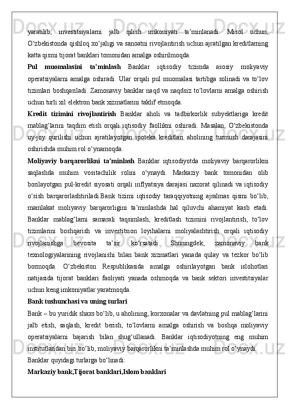 yaratilib,   investitsiyalarni   jalb   qilish   imkoniyati   ta’minlanadi.   Misol   uchun,
O‘zbekistonda qishloq xo‘jaligi va sanoatni rivojlantirish uchun ajratilgan kreditlarning
katta qismi tijorat banklari tomonidan amalga oshirilmoqda.
Pul   muomalasini   ta’minlash   Banklar   iqtisodiy   tizimda   asosiy   moliyaviy
operatsiyalarni   amalga   oshiradi.   Ular   orqali   pul   muomalasi   tartibga   solinadi   va   to‘lov
tizimlari boshqariladi. Zamonaviy banklar naqd va naqdsiz to‘lovlarni amalga oshirish
uchun turli xil elektron bank xizmatlarini taklif etmoqda.
Kredit   tizimini   rivojlantirish   Banklar   aholi   va   tadbirkorlik   subyektlariga   kredit
mablag‘larini   taqdim   etish   orqali   iqtisodiy   faollikni   oshiradi.   Masalan,   O‘zbekistonda
uy-joy   qurilishi   uchun   ajratilayotgan   ipoteka   kreditlari   aholining   turmush   darajasini
oshirishda muhim rol o‘ynamoqda.
Moliyaviy   barqarorlikni   ta’minlash   Banklar   iqtisodiyotda   moliyaviy   barqarorlikni
saqlashda   muhim   vositachilik   rolini   o‘ynaydi.   Markaziy   bank   tomonidan   olib
borilayotgan   pul-kredit   siyosati   orqali   inflyatsiya   darajasi   nazorat   qilinadi   va   iqtisodiy
o‘sish   barqarorlashtiriladi.Bank   tizimi   iqtisodiy   taraqqiyotning   ajralmas   qismi   bo‘lib,
mamlakat   moliyaviy   barqarorligini   ta’minlashda   hal   qiluvchi   ahamiyat   kasb   etadi.
Banklar   mablag‘larni   samarali   taqsimlash,   kreditlash   tizimini   rivojlantirish,   to‘lov
tizimlarini   boshqarish   va   investitsion   loyihalarni   moliyalashtirish   orqali   iqtisodiy
rivojlanishga   bevosita   ta’sir   ko‘rsatadi.   Shuningdek,   zamonaviy   bank
texnologiyalarining   rivojlanishi   bilan   bank   xizmatlari   yanada   qulay   va   tezkor   bo‘lib
bormoqda.   O‘zbekiston   Respublikasida   amalga   oshirilayotgan   bank   islohotlari
natijasida   tijorat   banklari   faoliyati   yanada   oshmoqda   va   bank   sektori   investitsiyalar
uchun keng imkoniyatlar yaratmoqda.
Bank tushunchasi va uning turlari
Bank – bu yuridik shaxs bo‘lib, u aholining, korxonalar va davlatning pul mablag‘larini
jalb   etish,   saqlash,   kredit   berish,   to‘lovlarni   amalga   oshirish   va   boshqa   moliyaviy
operatsiyalarni   bajarish   bilan   shug‘ullanadi.   Banklar   iqtisodiyotning   eng   muhim
institutlaridan biri bo‘lib, moliyaviy barqarorlikni ta’minlashda muhim rol o‘ynaydi.
Banklar quyidagi turlarga bo‘linadi:
Markaziy bank,Tijorat banklari,Islom banklari 