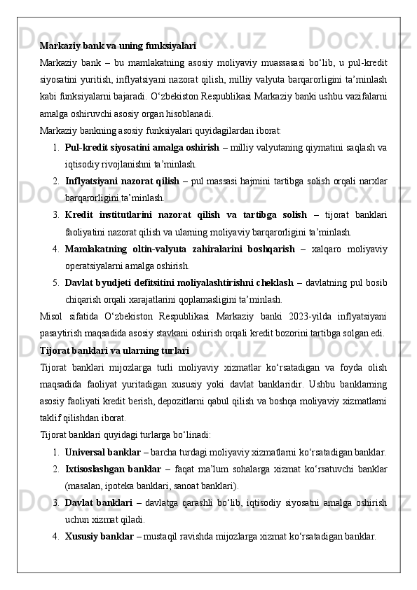 Markaziy bank va uning funksiyalari
Markaziy   bank   –   bu   mamlakatning   asosiy   moliyaviy   muassasasi   bo‘lib,   u   pul-kredit
siyosatini  yuritish,  inflyatsiyani   nazorat  qilish,  milliy valyuta  barqarorligini  ta’minlash
kabi funksiyalarni bajaradi.  O‘zbekiston Respublikasi Markaziy banki ushbu vazifalarni
amalga oshiruvchi asosiy organ hisoblanadi.
Markaziy bankning asosiy funksiyalari quyidagilardan iborat:
1. Pul-kredit siyosatini amalga oshirish  – milliy valyutaning qiymatini saqlash va
iqtisodiy rivojlanishni ta’minlash.
2. Inflyatsiyani nazorat qilish   – pul massasi  hajmini tartibga solish orqali narxlar
barqarorligini ta’minlash.
3. Kredit   institutlarini   nazorat   qilish   va   tartibga   solish   –   tijorat   banklari
faoliyatini nazorat qilish va ularning moliyaviy barqarorligini ta’minlash.
4. Mamlakatning   oltin-valyuta   zahiralarini   boshqarish   –   xalqaro   moliyaviy
operatsiyalarni amalga oshirish.
5. Davlat  byudjeti  defitsitini  moliyalashtirishni  cheklash   – davlatning pul  bosib
chiqarish orqali xarajatlarini qoplamasligini ta’minlash.
Misol   sifatida   O‘zbekiston   Respublikasi   Markaziy   banki   2023-yilda   inflyatsiyani
pasaytirish maqsadida asosiy stavkani oshirish orqali kredit bozorini tartibga solgan edi.
Tijorat banklari va ularning turlari
Tijorat   banklari   mijozlarga   turli   moliyaviy   xizmatlar   ko‘rsatadigan   va   foyda   olish
maqsadida   faoliyat   yuritadigan   xususiy   yoki   davlat   banklaridir.   Ushbu   banklarning
asosiy faoliyati kredit berish, depozitlarni qabul qilish va boshqa moliyaviy xizmatlarni
taklif qilishdan iborat.
Tijorat banklari quyidagi turlarga bo‘linadi:
1. Universal banklar  – barcha turdagi moliyaviy xizmatlarni ko‘rsatadigan banklar.
2. Ixtisoslashgan   banklar   –   faqat   ma’lum   sohalarga   xizmat   ko‘rsatuvchi   banklar
(masalan, ipoteka banklari, sanoat banklari).
3. Davlat   banklari   –   davlatga   qarashli   bo‘lib,   iqtisodiy   siyosatni   amalga   oshirish
uchun xizmat qiladi.
4. Xususiy banklar  – mustaqil ravishda mijozlarga xizmat ko‘rsatadigan banklar. 