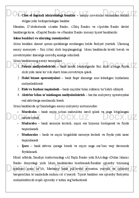5. Chet   el   kapitali   ishtirokidagi   banklar   –   xorijiy   investorlar   tomonidan   tashkil
etilgan yoki boshqariladigan banklar.
Masalan,   O‘zbekistonda   «Asaka   Bank»,   «Xalq   Banki»   va   «Ipoteka   Bank»   davlat
banklariga kirsa, «Kapital Bank» va «Hamkor Bank» xususiy tijorat banklaridir.
Islom banklari va ularning xususiyatlari
Islom   banklari   shariat   qonun-qoidalariga   asoslangan   holda   faoliyat   yuritadi.   Ularning
asosiy   xususiyati   –   foiz   (riba)   olish   taqiqlanganligi.   Islom   banklarida   kredit   berish   va
investitsiyalar shariatga muvofiq amalga oshiriladi.
Islom banklarining asosiy tamoyillari:
1. Foizsiz   moliyalashtirish   –   bank   kredit   berayotganda   foiz   olish   o‘rniga   foyda
olish yoki zarar ko‘rish sharti bilan investitsiya qiladi.
2. Halol   biznes   operatsiyalari   –   bank   faqat   shariatga   mos   keladigan   loyihalarni
moliyalashtiradi.
3. Risk va foydani taqsimlash  – bank mijozlar bilan risklarni bo‘lishib ishlaydi.
4. Aktivlar bilan ta’minlangan moliyalashtirish  – barcha moliyaviy operatsiyalar
real aktivlarga asoslanishi kerak.
Islom banklarida qo‘llaniladigan asosiy moliyaviy instrumentlar:
 Murabaha   –   bank   mijoz   uchun   mahsulotni   xarid   qiladi   va   unga   belgilangan
narxda sotadi.
 Mudaraba   –   bank   sarmoya   kiritadi,   mijoz   esa   biznesni   boshqaradi   va   foyda
taqsimlanadi.
 Musharaka   –   bank   va   mijoz   birgalikda   sarmoya   kiritadi   va   foyda   yoki   zarar
taqsimlanadi.
 Ijara   –   bank   aktivni   ijaraga   beradi   va   mijoz   unga   ma’lum   vaqt   davomida
foydalanadi.
Misol sifatida, Saudiya Arabistonidagi «Al Rajhi Bank» yoki BAAdagi «Dubai Islamic
Bank»   dunyodagi   yirik   Islom   banklaridan   hisoblanadi.Banklar   iqtisodiy   tizimning
ajralmas   qismi   bo‘lib,   Markaziy   bank   pul-kredit   siyosatini   yuritish   va   iqtisodiy
barqarorlikni ta’minlashda muhim rol o‘ynaydi. Tijorat banklari esa iqtisodiy faoliyatni
moliyalashtirish orqali iqtisodiy o‘sishni rag‘batlantiradi.