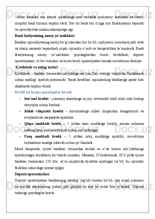   Islom   banklari   esa   shariat   qoidalariga   mos   ravishda   moliyaviy   xizmatlar   ko‘rsatib,
muqobil bank tizimini taqdim etadi. Har bir bank turi o‘ziga xos funksiyalarni bajaradi
va iqtisodiyotda muhim ahamiyatga ega.
Bank faoliyatining asosiy yo‘nalishlari
Banklar iqtisodiyotning asosiy bo‘g‘inlaridan biri bo‘lib, moliyaviy resurslarni jalb etish
va ularni samarali taqsimlash orqali iqtisodiy o‘sish va barqarorlikni ta’minlaydi. Bank
faoliyatining   asosiy   yo‘nalishlari   quyidagilardan   iborat:   kreditlash,   depozit
operatsiyalari, to‘lov tizimlari va hisob-kitob operatsiyalari hamda investitsion faoliyat.
 Kreditlash va uning turlari
Kreditlash – banklar tomonidan mijozlarga ma’lum foiz evaziga vaqtincha foydalanish
uchun mablag‘  ajratish jarayonidir. Bank kreditlari  mijozlarning talablariga qarab turli
shakllarda taqdim etiladi.
Kredit turlariga quyidagilar kiradi:
 Iste’mol krediti  – jismoniy shaxslarga uy-joy, avtomobil sotib olish yoki boshqa
ehtiyojlar uchun beriladi.
 Ishlab   chiqarish   krediti   –   korxonalarga   ishlab   chiqarishni   kengaytirish   va
rivojlantirish maqsadida ajratiladi.
 Qisqa   muddatli   kredit   –   1   yildan   kam   muddatga   berilib,   asosan   aylanma
mablag‘larni moliyalashtirish uchun mo‘ljallangan.
 Uzoq   muddatli   kredit   –   1   yildan   ortiq   muddatga   ajratilib,   investitsiya
loyihalarini amalga oshirish uchun qo‘llaniladi.
Misol   tariqasida,   tijorat   banklari   tomonidan   kichik   va   o‘rta   biznes   sub’yektlariga
ajratilayotgan kreditlarni ko‘rsatish mumkin. Masalan, O‘zbekistonda 2023-yilda tijorat
banklari   tomonidan   150   trln.   so‘m   miqdorida   kreditlar   ajratilgan   bo‘lib,   bu   iqtisodiy
faollikni oshirishga xizmat qilgan.
Depozit operatsiyalari
Depozit operatsiyalari banklarning mablag‘ yig‘ish vositasi bo‘lib, ular orqali jismoniy
va   yuridik   shaxslarning   pullari   jalb   qilinadi   va   ular   bo‘yicha   foiz   to‘lanadi.   Depozit
turlariga quyidagilar kiradi: 