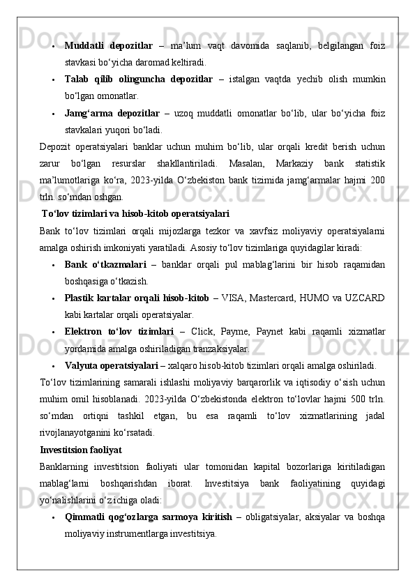  Muddatli   depozitlar   –   ma’lum   vaqt   davomida   saqlanib,   belgilangan   foiz
stavkasi bo‘yicha daromad keltiradi.
 Talab   qilib   olinguncha   depozitlar   –   istalgan   vaqtda   yechib   olish   mumkin
bo‘lgan omonatlar.
 Jamg‘arma   depozitlar   –   uzoq   muddatli   omonatlar   bo‘lib,   ular   bo‘yicha   foiz
stavkalari yuqori bo‘ladi.
Depozit   operatsiyalari   banklar   uchun   muhim   bo‘lib,   ular   orqali   kredit   berish   uchun
zarur   bo‘lgan   resurslar   shakllantiriladi.   Masalan,   Markaziy   bank   statistik
ma’lumotlariga   ko‘ra,   2023-yilda   O‘zbekiston   bank   tizimida   jamg‘armalar   hajmi   200
trln. so‘mdan oshgan.
 To‘lov tizimlari va hisob-kitob operatsiyalari
Bank   to‘lov   tizimlari   orqali   mijozlarga   tezkor   va   xavfsiz   moliyaviy   operatsiyalarni
amalga oshirish imkoniyati yaratiladi.  Asosiy to‘lov tizimlariga quyidagilar kiradi:
 Bank   o‘tkazmalari   –   banklar   orqali   pul   mablag‘larini   bir   hisob   raqamidan
boshqasiga o‘tkazish.
 Plastik kartalar orqali hisob-kitob   – VISA, Mastercard, HUMO va UZCARD
kabi kartalar orqali operatsiyalar.
 Elektron   to‘lov   tizimlari   –   Click,   Payme,   Paynet   kabi   raqamli   xizmatlar
yordamida amalga oshiriladigan tranzaksiyalar.
 Valyuta operatsiyalari  – xalqaro hisob-kitob tizimlari orqali amalga oshiriladi.
To‘lov   tizimlarining   samarali   ishlashi   moliyaviy   barqarorlik   va   iqtisodiy   o‘sish   uchun
muhim   omil   hisoblanadi.   2023-yilda   O‘zbekistonda   elektron   to‘lovlar   hajmi   500   trln.
so‘mdan   ortiqni   tashkil   etgan,   bu   esa   raqamli   to‘lov   xizmatlarining   jadal
rivojlanayotganini ko‘rsatadi.
Investitsion faoliyat
Banklarning   investitsion   faoliyati   ular   tomonidan   kapital   bozorlariga   kiritiladigan
mablag‘larni   boshqarishdan   iborat.   Investitsiya   bank   faoliyatining   quyidagi
yo‘nalishlarini o‘z ichiga oladi:
 Qimmatli   qog‘ozlarga   sarmoya   kiritish   –   obligatsiyalar,   aksiyalar   va   boshqa
moliyaviy instrumentlarga investitsiya.