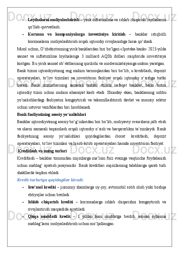  Loyihalarni moliyalashtirish  – yirik infratuzilma va ishlab chiqarish loyihalarini
qo‘llab-quvvatlash.
 Korxona   va   kompaniyalarga   investitsiya   kiritish   –   banklar   istiqbolli
korxonalarni moliyalashtirish orqali iqtisodiy rivojlanishga hissa qo‘shadi.
Misol uchun, O‘zbekistonning yirik banklaridan biri bo‘lgan «Ipoteka-bank» 2023-yilda
sanoat   va   infratuzilma   loyihalariga   3   milliard   AQSh   dollari   miqdorida   investitsiya
kiritgan. Bu yirik sanoat ob’ektlarining qurilishi va modernizatsiyasiga imkon yaratgan.
Bank tizimi iqtisodiyotning eng muhim tarmoqlaridan biri bo‘lib, u kreditlash, depozit
operatsiyalari,   to‘lov   tizimlari   va   investitsion   faoliyat   orqali   iqtisodiy   o‘sishga   turtki
beradi.   Bank   xizmatlarining   samarali   tashkil   etilishi   nafaqat   banklar,   balki   butun
iqtisodiy   tizim   uchun   muhim   ahamiyat   kasb   etadi.   Shunday   ekan,   banklarning   ushbu
yo‘nalishlardagi   faoliyatini   kengaytirish   va   takomillashtirish   davlat   va   xususiy   sektor
uchun ustuvor vazifalardan biri hisoblanadi.
Bank faoliyatining asosiy yo‘nalishlari
Banklar iqtisodiyotning asosiy bo‘g‘inlaridan biri bo‘lib, moliyaviy resurslarni jalb etish
va ularni samarali taqsimlash orqali iqtisodiy o‘sish va barqarorlikni ta’minlaydi. Bank
faoliyatining   asosiy   yo‘nalishlari   quyidagilardan   iborat:   kreditlash,   depozit
operatsiyalari, to‘lov tizimlari va hisob-kitob operatsiyalari hamda investitsion faoliyat.
 Kreditlash va uning turlari
Kreditlash – banklar tomonidan mijozlarga ma’lum foiz evaziga vaqtincha foydalanish
uchun mablag‘  ajratish jarayonidir. Bank kreditlari  mijozlarning talablariga qarab turli
shakllarda taqdim etiladi.
Kredit turlariga quyidagilar kiradi:
 Iste’mol krediti  – jismoniy shaxslarga uy-joy, avtomobil sotib olish yoki boshqa
ehtiyojlar uchun beriladi.
 Ishlab   chiqarish   krediti   –   korxonalarga   ishlab   chiqarishni   kengaytirish   va
rivojlantirish maqsadida ajratiladi.
 Qisqa   muddatli   kredit   –   1   yildan   kam   muddatga   berilib,   asosan   aylanma
mablag‘larni moliyalashtirish uchun mo‘ljallangan. 