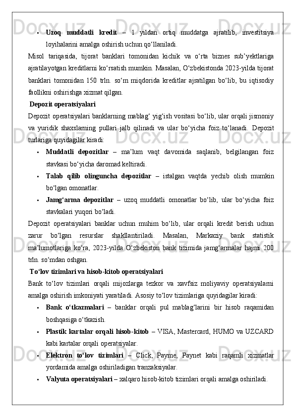  Uzoq   muddatli   kredit   –   1   yildan   ortiq   muddatga   ajratilib,   investitsiya
loyihalarini amalga oshirish uchun qo‘llaniladi.
Misol   tariqasida,   tijorat   banklari   tomonidan   kichik   va   o‘rta   biznes   sub’yektlariga
ajratilayotgan kreditlarni ko‘rsatish mumkin. Masalan, O‘zbekistonda 2023-yilda tijorat
banklari   tomonidan   150   trln.   so‘m   miqdorida   kreditlar   ajratilgan   bo‘lib,   bu   iqtisodiy
faollikni oshirishga xizmat qilgan.
 Depozit operatsiyalari
Depozit operatsiyalari banklarning mablag‘ yig‘ish vositasi bo‘lib, ular orqali jismoniy
va   yuridik   shaxslarning   pullari   jalb   qilinadi   va   ular   bo‘yicha   foiz   to‘lanadi.   Depozit
turlariga quyidagilar kiradi:
 Muddatli   depozitlar   –   ma’lum   vaqt   davomida   saqlanib,   belgilangan   foiz
stavkasi bo‘yicha daromad keltiradi.
 Talab   qilib   olinguncha   depozitlar   –   istalgan   vaqtda   yechib   olish   mumkin
bo‘lgan omonatlar.
 Jamg‘arma   depozitlar   –   uzoq   muddatli   omonatlar   bo‘lib,   ular   bo‘yicha   foiz
stavkalari yuqori bo‘ladi.
Depozit   operatsiyalari   banklar   uchun   muhim   bo‘lib,   ular   orqali   kredit   berish   uchun
zarur   bo‘lgan   resurslar   shakllantiriladi.   Masalan,   Markaziy   bank   statistik
ma’lumotlariga   ko‘ra,   2023-yilda   O‘zbekiston   bank   tizimida   jamg‘armalar   hajmi   200
trln. so‘mdan oshgan.
 To‘lov tizimlari va hisob-kitob operatsiyalari
Bank   to‘lov   tizimlari   orqali   mijozlarga   tezkor   va   xavfsiz   moliyaviy   operatsiyalarni
amalga oshirish imkoniyati yaratiladi.  Asosiy to‘lov tizimlariga quyidagilar kiradi:
 Bank   o‘tkazmalari   –   banklar   orqali   pul   mablag‘larini   bir   hisob   raqamidan
boshqasiga o‘tkazish.
 Plastik kartalar orqali hisob-kitob   – VISA, Mastercard, HUMO va UZCARD
kabi kartalar orqali operatsiyalar.
 Elektron   to‘lov   tizimlari   –   Click,   Payme,   Paynet   kabi   raqamli   xizmatlar
yordamida amalga oshiriladigan tranzaksiyalar.
 Valyuta operatsiyalari  – xalqaro hisob-kitob tizimlari orqali amalga oshiriladi.