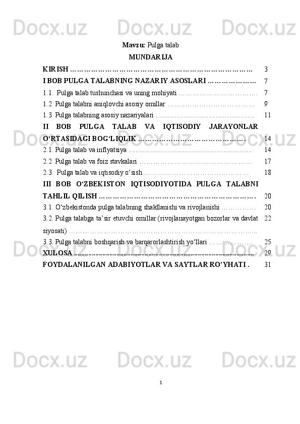 Mavzu:  Pulga talab
MUNDARIJA
KIRISH   …………………………………………………………………… 3
I BOB  PULGA TALABNING NAZARIY ASOSLARI …………………
7
1.1.    Pulga talab tushunchasi va uning mohiyati ……………………………. 7
1.2  Pulga talabni aniqlovchi asosiy omillar ……..………………………… 9
1.3  Pulga talabning asosiy nazariyalari ........................................................ 11
II   BOB   PULGA   TALAB   VA   IQTISODIY   JARAYONLAR
O‘RTASIDAGI BOG‘LIQLIK ………………………………………. 14
2.1. Pulga talab va inflyatsiya ...................................................................... 14
2.2  Pulga talab va foiz stavkalari ………………………………………… 17
2.3.    Pulga talab va iqtisodiy o‘sish ……………………………………… 18
III   BOB   O‘ZBEKISTON   IQTISODIYOTIDA   PULGA   TALABNI
TAHLIL QILISH …………………………………………………………. 20
3.1. O‘zbekistonda pulga talabning shakllanishi va rivojlanishi …………… 20
3.2. Pulga talabga ta’sir etuvchi omillar (rivojlanayotgan bozorlar va davlat
siyosati) ……………………………………………………………………... 22
3.3. Pulga talabni boshqarish va barqarorlashtirish yo‘llari ………………. 25
XULOSA ...................................................................................................... 29
FOYDALANILGAN ADABIYOTLAR VA SAYTLAR RO’YHATI . 31
1 