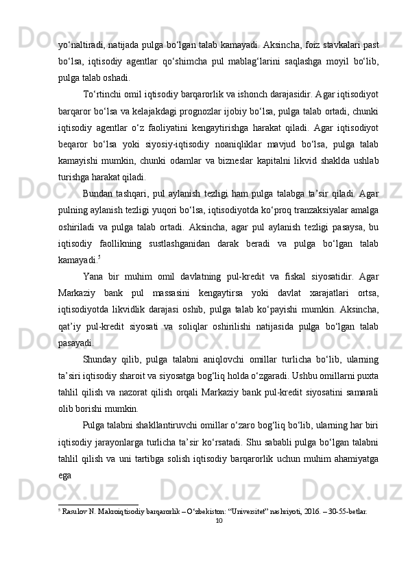 yo‘naltiradi, natijada pulga bo‘lgan talab kamayadi. Aksincha, foiz stavkalari past
bo‘lsa,   iqtisodiy   agentlar   qo‘shimcha   pul   mablag‘larini   saqlashga   moyil   bo‘lib,
pulga talab oshadi.
To‘rtinchi omil iqtisodiy barqarorlik va ishonch darajasidir. Agar iqtisodiyot
barqaror bo‘lsa va kelajakdagi prognozlar ijobiy bo‘lsa, pulga talab ortadi, chunki
iqtisodiy   agentlar   o‘z   faoliyatini   kengaytirishga   harakat   qiladi.   Agar   iqtisodiyot
beqaror   bo‘lsa   yoki   siyosiy-iqtisodiy   noaniqliklar   mavjud   bo‘lsa,   pulga   talab
kamayishi   mumkin,   chunki   odamlar   va   bizneslar   kapitalni   likvid   shaklda   ushlab
turishga harakat qiladi.
Bundan   tashqari,   pul   aylanish   tezligi   ham   pulga   talabga   ta’sir   qiladi.   Agar
pulning aylanish tezligi yuqori bo‘lsa, iqtisodiyotda ko‘proq tranzaksiyalar amalga
oshiriladi   va   pulga   talab   ortadi.   Aksincha,   agar   pul   aylanish   tezligi   pasaysa,   bu
iqtisodiy   faollikning   sustlashganidan   darak   beradi   va   pulga   bo‘lgan   talab
kamayadi. 5
Yana   bir   muhim   omil   davlatning   pul-kredit   va   fiskal   siyosatidir.   Agar
Markaziy   bank   pul   massasini   kengaytirsa   yoki   davlat   xarajatlari   ortsa,
iqtisodiyotda   likvidlik   darajasi   oshib,   pulga   talab   ko‘payishi   mumkin.   Aksincha,
qat’iy   pul-kredit   siyosati   va   soliqlar   oshirilishi   natijasida   pulga   bo‘lgan   talab
pasayadi.
Shunday   qilib,   pulga   talabni   aniqlovchi   omillar   turlicha   bo‘lib,   ularning
ta’siri iqtisodiy sharoit va siyosatga bog‘liq holda o‘zgaradi. Ushbu omillarni puxta
tahlil   qilish   va   nazorat   qilish   orqali   Markaziy   bank   pul-kredit   siyosatini   samarali
olib borishi mumkin.
Pulga talabni shakllantiruvchi omillar o‘zaro bog‘liq bo‘lib, ularning har biri
iqtisodiy jarayonlarga  turlicha ta’sir  ko‘rsatadi.  Shu sababli  pulga bo‘lgan talabni
tahlil   qilish   va   uni   tartibga   solish   iqtisodiy   barqarorlik   uchun   muhim   ahamiyatga
ega
5
 Rasulov N. Makroiqtisodiy barqarorlik – O‘zbekiston: “Universitet” nashriyoti, 2016. – 30-55-betlar.
10 