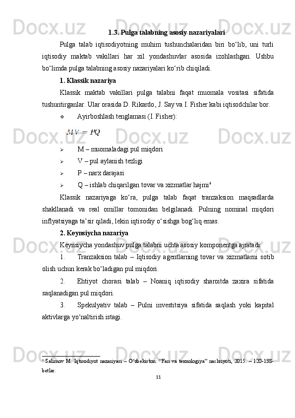 1.3. Pulga talabning asosiy nazariyalari
Pulga   talab   iqtisodiyotning   muhim   tushunchalaridan   biri   bo‘lib,   uni   turli
iqtisodiy   maktab   vakillari   har   xil   yondashuvlar   asosida   izohlashgan.   Ushbu
bo‘limda pulga talabning asosiy nazariyalari ko‘rib chiqiladi.
1. Klassik nazariya
Klassik   maktab   vakillari   pulga   talabni   faqat   muomala   vositasi   sifatida
tushuntirganlar. Ular orasida  D. Rikardo ,  J. Say  va  I. Fisher  kabi iqtisodchilar bor.
 Ayirboshlash tenglamasi (I. Fisher):
 
 M  – muomaladagi pul miqdori
 V  – pul aylanish tezligi
 P  – narx darajasi
 Q  – ishlab chiqarilgan tovar va xizmatlar hajmi 6
Klassik   nazariyaga   ko‘ra,   pulga   talab   faqat   tranzaksion   maqsadlarda
shakllanadi   va   real   omillar   tomonidan   belgilanadi.   Pulning   nominal   miqdori
inflyatsiyaga ta’sir qiladi, lekin iqtisodiy o‘sishga bog‘liq emas.
2. Keynsiycha nazariya
Keynsiycha yondashuv pulga talabni uchta asosiy komponentga ajratadi:
1. Tranzaksion   talab   –   Iqtisodiy   agentlarning   tovar   va   xizmatlarni   sotib
olish uchun kerak bo‘ladigan pul miqdori.
2. Ehtiyot   chorasi   talab   –   Noaniq   iqtisodiy   sharoitda   zaxira   sifatida
saqlanadigan pul miqdori.
3. Spekulyativ   talab   –   Pulni   investitsiya   sifatida   saqlash   yoki   kapital
aktivlarga yo‘naltirish istagi.
6
  Salimov   M.   Iqtisodiyot   nazariyasi   –   O‘zbekiston:   “Fan   va   texnologiya”   nashriyoti,   2015.   –   120-138-
betlar.
11 