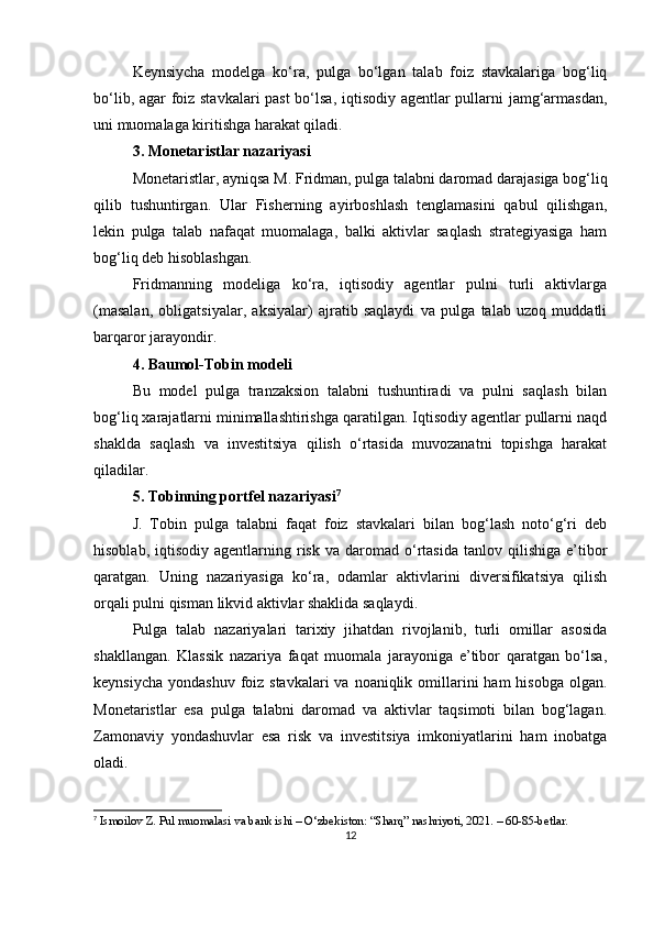 Keynsiycha   modelga   ko‘ra,   pulga   bo‘lgan   talab   foiz   stavkalariga   bog‘liq
bo‘lib, agar foiz stavkalari  past  bo‘lsa, iqtisodiy agentlar pullarni jamg‘armasdan,
uni muomalaga kiritishga harakat qiladi.
3. Monetaristlar nazariyasi
Monetaristlar, ayniqsa  M. Fridman , pulga talabni daromad darajasiga bog‘liq
qilib   tushuntirgan.   Ular   Fisherning   ayirboshlash   tenglamasini   qabul   qilishgan,
lekin   pulga   talab   nafaqat   muomalaga,   balki   aktivlar   saqlash   strategiyasiga   ham
bog‘liq deb hisoblashgan.
Fridmanning   modeliga   ko‘ra,   iqtisodiy   agentlar   pulni   turli   aktivlarga
(masalan,   obligatsiyalar,   aksiyalar)   ajratib   saqlaydi   va   pulga   talab   uzoq   muddatli
barqaror jarayondir.
4. Baumol-Tobin modeli
Bu   model   pulga   tranzaksion   talabni   tushuntiradi   va   pulni   saqlash   bilan
bog‘liq xarajatlarni minimallashtirishga qaratilgan. Iqtisodiy agentlar pullarni naqd
shaklda   saqlash   va   investitsiya   qilish   o‘rtasida   muvozanatni   topishga   harakat
qiladilar.
5. Tobinning portfel nazariyasi 7
J.   Tobin   pulga   talabni   faqat   foiz   stavkalari   bilan   bog‘lash   noto‘g‘ri   deb
hisoblab,  iqtisodiy  agentlarning  risk  va  daromad  o‘rtasida  tanlov  qilishiga  e’tibor
qaratgan.   Uning   nazariyasiga   ko‘ra,   odamlar   aktivlarini   diversifikatsiya   qilish
orqali pulni qisman likvid aktivlar shaklida saqlaydi.
Pulga   talab   nazariyalari   tarixiy   jihatdan   rivojlanib,   turli   omillar   asosida
shakllangan.   Klassik   nazariya   faqat   muomala   jarayoniga   e’tibor   qaratgan   bo‘lsa,
keynsiycha  yondashuv foiz stavkalari  va  noaniqlik omillarini  ham  hisobga olgan.
Monetaristlar   esa   pulga   talabni   daromad   va   aktivlar   taqsimoti   bilan   bog‘lagan.
Zamonaviy   yondashuvlar   esa   risk   va   investitsiya   imkoniyatlarini   ham   inobatga
oladi.
7
 Ismoilov Z. Pul muomalasi va bank ishi – O‘zbekiston: “Sharq” nashriyoti, 2021. – 60-85-betlar.
12 