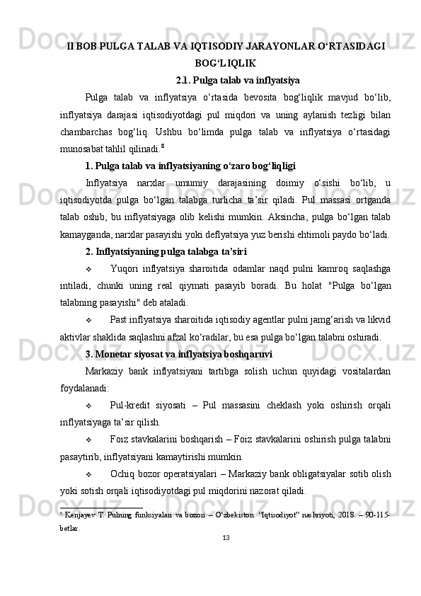 II BOB  PULGA TALAB VA IQTISODIY JARAYONLAR O‘RTASIDAGI
BOG‘LIQLIK
2.1. Pulga talab va inflyatsiya
Pulga   talab   va   inflyatsiya   o‘rtasida   bevosita   bog‘liqlik   mavjud   bo‘lib,
inflyatsiya   darajasi   iqtisodiyotdagi   pul   miqdori   va   uning   aylanish   tezligi   bilan
chambarchas   bog‘liq.   Ushbu   bo‘limda   pulga   talab   va   inflyatsiya   o‘rtasidagi
munosabat tahlil qilinadi. 8
1. Pulga talab va inflyatsiyaning o‘zaro bog‘liqligi
Inflyatsiya   narxlar   umumiy   darajasining   doimiy   o‘sishi   bo‘lib,   u
iqtisodiyotda   pulga   bo‘lgan   talabga   turlicha   ta’sir   qiladi.   Pul   massasi   ortganda
talab   oshib,   bu   inflyatsiyaga   olib   kelishi   mumkin.   Aksincha,   pulga   bo‘lgan   talab
kamayganda, narxlar pasayishi yoki deflyatsiya yuz berishi ehtimoli paydo bo‘ladi.
2. Inflyatsiyaning pulga talabga ta’siri
 Yuqori   inflyatsiya   sharoitida   odamlar   naqd   pulni   kamroq   saqlashga
intiladi,   chunki   uning   real   qiymati   pasayib   boradi.   Bu   holat   "Pulga   bo‘lgan
talabning pasayishi"  deb ataladi.
 Past inflyatsiya sharoitida  iqtisodiy agentlar pulni jamg‘arish va likvid
aktivlar shaklida saqlashni afzal ko‘radilar, bu esa pulga bo‘lgan talabni oshiradi.
3. Monetar siyosat va inflyatsiya boshqaruvi
Markaziy   bank   inflyatsiyani   tartibga   solish   uchun   quyidagi   vositalardan
foydalanadi:
 Pul-kredit   siyosati   –   Pul   massasini   cheklash   yoki   oshirish   orqali
inflyatsiyaga ta’sir qilish.
 Foiz stavkalarini boshqarish   – Foiz stavkalarini oshirish pulga talabni
pasaytirib, inflyatsiyani kamaytirishi mumkin.
 Ochiq bozor operatsiyalari   – Markaziy bank obligatsiyalar sotib olish
yoki sotish orqali iqtisodiyotdagi pul miqdorini nazorat qiladi.
8
  Kenjayev   T.   Pulning   funksiyalari   va   bozori   –   O‘zbekiston:   “Iqtisodiyot”   nashriyoti,   2018.   –   90-115-
betlar.
13 