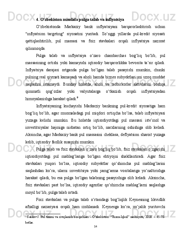 4. O‘zbekiston misolida pulga talab va inflyatsiya
O‘zbekistonda   Markaziy   bank   inflyatsiyani   barqarorlashtirish   uchun
"inflyatsion   targeting"   siyosatini   yuritadi.   So‘nggi   yillarda   pul-kredit   siyosati
qattiqlashtirilib,   pul   massasi   va   foiz   stavkalari   orqali   inflyatsiya   nazorat
qilinmoqda.
Pulga   talab   va   inflyatsiya   o‘zaro   chambarchas   bog‘liq   bo‘lib,   pul
massasining   ortishi   yoki   kamayishi   iqtisodiy   barqarorlikka   bevosita   ta’sir   qiladi.
Inflyatsiya   darajasi   ortganda   pulga   bo‘lgan   talab   pasayishi   mumkin,   chunki
pulning real qiymati kamayadi va aholi hamda biznes subyektlari uni uzoq muddat
saqlashni   istamaydi.   Bunday   holatda,   aholi   va   tadbirkorlar   aktivlarini   boshqa
qimmatli   qog‘ozlar   yoki   valyutalarga   o‘tkazish   orqali   inflyatsiyadan
himoyalanishga harakat qiladi. 9
Inflyatsiyaning   kuchayishi   Markaziy   bankning   pul-kredit   siyosatiga   ham
bog‘liq   bo‘lib,   agar   muomaladagi   pul   miqdori   ortiqcha   bo‘lsa,   talab   inflyatsiyasi
yuzaga   kelishi   mumkin.   Bu   holatda   iqtisodiyotdagi   pul   massasi   iste’mol   va
investitsiyalar   hajmiga   nisbatan   ortiq   bo‘lib,   narxlarning   oshishiga   olib   keladi.
Aksincha, agar Markaziy bank pul massasini  cheklasa, deflyatsion sharoit yuzaga
kelib, iqtisodiy faollik susayishi mumkin.
Pulga talab va foiz stavkalari o‘zaro bog‘liq bo‘lib, foiz stavkalari o‘zgarishi
iqtisodiyotdagi   pul   mablag‘lariga   bo‘lgan   ehtiyojni   shakllantiradi.   Agar   foiz
stavkalari   yuqori   bo‘lsa,   iqtisodiy   subyektlar   qo‘shimcha   pul   mablag‘larini
saqlashdan   ko‘ra,   ularni   investitsiya   yoki   jamg‘arma   vositalariga   yo‘naltirishga
harakat   qiladi,   bu   esa   pulga   bo‘lgan   talabning   pasayishiga   olib   keladi.   Aksincha,
foiz   stavkalari   past   bo‘lsa,   iqtisodiy   agentlar   qo‘shimcha   mablag‘larni   saqlashga
moyil bo‘lib, pulga talab ortadi.
Foiz   stavkalari   va   pulga   talab   o‘rtasidagi   bog‘liqlik   Keynesning   likvidlik
afzalligi   nazariyasi   orqali   ham   izohlanadi.   Keynesga   ko‘ra,   xo‘jalik   yurituvchi
9
  Saidov J. Pul tizimi va rivojlanish bosqichlari – O‘zbekiston: “Turon-Iqbol” nashriyoti, 2020. – 45-78-
betlar.
14 