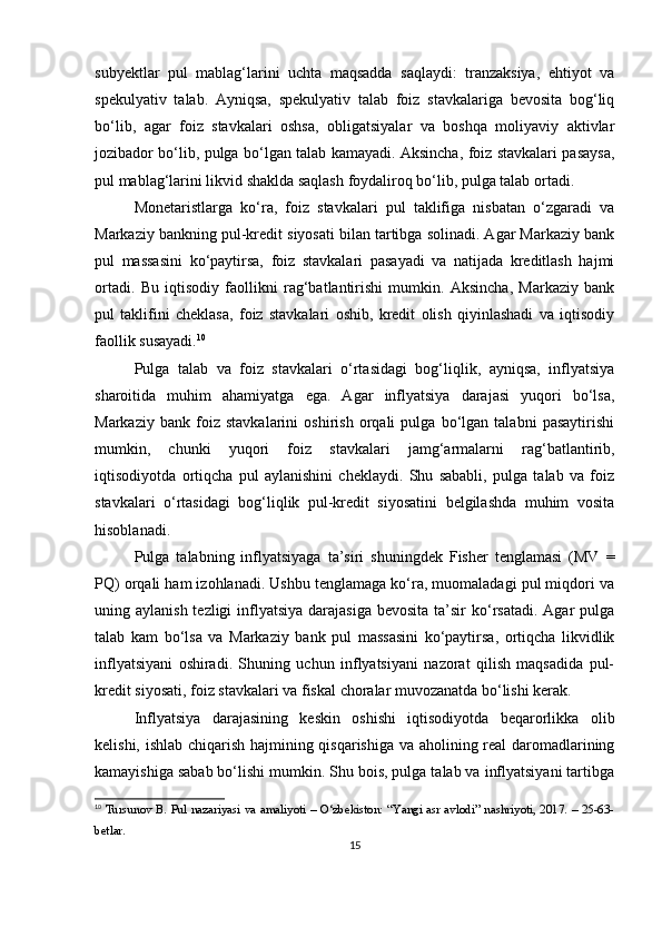 subyektlar   pul   mablag‘larini   uchta   maqsadda   saqlaydi:   tranzaksiya,   ehtiyot   va
spekulyativ   talab.   Ayniqsa,   spekulyativ   talab   foiz   stavkalariga   bevosita   bog‘liq
bo‘lib,   agar   foiz   stavkalari   oshsa,   obligatsiyalar   va   boshqa   moliyaviy   aktivlar
jozibador bo‘lib, pulga bo‘lgan talab kamayadi. Aksincha, foiz stavkalari pasaysa,
pul mablag‘larini likvid shaklda saqlash foydaliroq bo‘lib, pulga talab ortadi.
Monetaristlarga   ko‘ra,   foiz   stavkalari   pul   taklifiga   nisbatan   o‘zgaradi   va
Markaziy bankning pul-kredit siyosati bilan tartibga solinadi. Agar Markaziy bank
pul   massasini   ko‘paytirsa,   foiz   stavkalari   pasayadi   va   natijada   kreditlash   hajmi
ortadi.   Bu   iqtisodiy   faollikni   rag‘batlantirishi   mumkin.   Aksincha,   Markaziy   bank
pul   taklifini   cheklasa,   foiz   stavkalari   oshib,   kredit   olish   qiyinlashadi   va   iqtisodiy
faollik susayadi. 10
Pulga   talab   va   foiz   stavkalari   o‘rtasidagi   bog‘liqlik,   ayniqsa,   inflyatsiya
sharoitida   muhim   ahamiyatga   ega.   Agar   inflyatsiya   darajasi   yuqori   bo‘lsa,
Markaziy   bank   foiz   stavkalarini   oshirish   orqali   pulga   bo‘lgan   talabni   pasaytirishi
mumkin,   chunki   yuqori   foiz   stavkalari   jamg‘armalarni   rag‘batlantirib,
iqtisodiyotda   ortiqcha   pul   aylanishini   cheklaydi.   Shu   sababli,   pulga   talab   va   foiz
stavkalari   o‘rtasidagi   bog‘liqlik   pul-kredit   siyosatini   belgilashda   muhim   vosita
hisoblanadi.
Pulga   talabning   inflyatsiyaga   ta’siri   shuningdek   Fisher   tenglamasi   (MV   =
PQ) orqali ham izohlanadi. Ushbu tenglamaga ko‘ra, muomaladagi pul miqdori va
uning aylanish tezligi  inflyatsiya darajasiga  bevosita  ta’sir  ko‘rsatadi. Agar  pulga
talab   kam   bo‘lsa   va   Markaziy   bank   pul   massasini   ko‘paytirsa,   ortiqcha   likvidlik
inflyatsiyani   oshiradi.   Shuning   uchun   inflyatsiyani   nazorat   qilish   maqsadida   pul-
kredit siyosati, foiz stavkalari va fiskal choralar muvozanatda bo‘lishi kerak.
Inflyatsiya   darajasining   keskin   oshishi   iqtisodiyotda   beqarorlikka   olib
kelishi, ishlab chiqarish hajmining qisqarishiga va aholining real daromadlarining
kamayishiga sabab bo‘lishi mumkin. Shu bois, pulga talab va inflyatsiyani tartibga
10
  Tursunov B. Pul nazariyasi va amaliyoti – O‘zbekiston: “Yangi asr avlodi” nashriyoti, 2017. – 25-63-
betlar.
15 