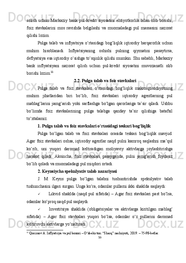 solish   uchun   Markaziy   bank   pul-kredit   siyosatini   ehtiyotkorlik   bilan   olib   borishi,
foiz   stavkalarini   mos   ravishda   belgilashi   va   muomaladagi   pul   massasini   nazorat
qilishi lozim.
Pulga  talab   va   inflyatsiya   o‘rtasidagi   bog‘liqlik  iqtisodiy   barqarorlik  uchun
muhim   hisoblanadi.   Inflyatsiyaning   oshishi   pulning   qiymatini   pasaytirsa,
deflyatsiya esa iqtisodiy o‘sishga to‘sqinlik qilishi mumkin. Shu sababli, Markaziy
bank   inflyatsiyani   nazorat   qilish   uchun   pul-kredit   siyosatini   muvozanatli   olib
borishi lozim. 11
2.2. Pulga talab va foiz stavkalari
Pulga   talab   va   foiz   stavkalari   o‘rtasidagi   bog‘liqlik   makroiqtisodiyotning
muhim   jihatlaridan   biri   bo‘lib,   foiz   stavkalari   iqtisodiy   agentlarning   pul
mablag‘larini   jamg‘arish   yoki   sarflashga   bo‘lgan   qarorlariga   ta’sir   qiladi.   Ushbu
bo‘limda   foiz   stavkalarining   pulga   talabga   qanday   ta’sir   qilishiga   batafsil
to‘xtalamiz.
1. Pulga talab va foiz stavkalari o‘rtasidagi teskari bog‘liqlik
Pulga   bo‘lgan   talab   va   foiz   stavkalari   orasida   teskari   bog‘liqlik   mavjud.
Agar foiz stavkalari oshsa, iqtisodiy agentlar naqd pulni kamroq saqlashni ma’qul
ko‘rib,   uni   yuqori   daromad   keltiradigan   moliyaviy   aktivlarga   joylashtirishga
harakat   qiladi.   Aksincha,   foiz   stavkalari   pasayganda,   pulni   jamg‘arish   foydasiz
bo‘lib qoladi va muomaladagi pul miqdori ortadi.
2. Keynsiycha spekulyativ talab nazariyasi
J.   M.   Keyns   pulga   bo‘lgan   talabni   tushuntirishda   spekulyativ   talab
tushunchasini ilgari surgan. Unga ko‘ra, odamlar pullarni ikki shaklda saqlaydi:
 Likvid  shaklda  (naqd  pul   sifatida)   –  Agar  foiz stavkalari  past  bo‘lsa,
odamlar ko‘proq naqd pul saqlaydi.
 Investitsiya   shaklida   (obligatsiyalar   va   aktivlarga   kiritilgan   mablag‘
sifatida)   –   Agar   foiz   stavkalari   yuqori   bo‘lsa,   odamlar   o‘z   pullarini   daromad
keltiruvchi aktivlarga yo‘naltiradi.
11
 Qosimov A. Inflyatsiya va pul bozori – O‘zbekiston: “Sharq” nashriyoti, 2019. – 75-98-betlar.
16 