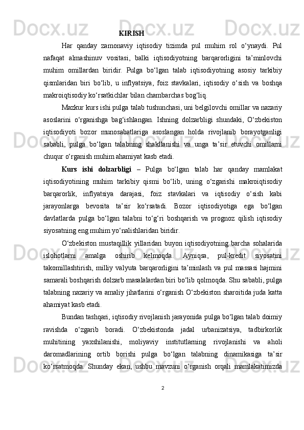                                 KIRISH
Har   qanday   zamonaviy   iqtisodiy   tizimda   pul   muhim   rol   o‘ynaydi.   Pul
nafaqat   almashinuv   vositasi,   balki   iqtisodiyotning   barqarorligini   ta’minlovchi
muhim   omillardan   biridir.   Pulga   bo‘lgan   talab   iqtisodiyotning   asosiy   tarkibiy
qismlaridan   biri   bo‘lib,   u   inflyatsiya,   foiz   stavkalari,   iqtisodiy   o‘sish   va   boshqa
makroiqtisodiy ko‘rsatkichlar bilan chambarchas bog‘liq.
Mazkur kurs ishi pulga talab tushunchasi, uni belgilovchi omillar va nazariy
asoslarini   o‘rganishga   bag‘ishlangan.   Ishning   dolzarbligi   shundaki,   O‘zbekiston
iqtisodiyoti   bozor   munosabatlariga   asoslangan   holda   rivojlanib   borayotganligi
sababli,   pulga   bo‘lgan   talabning   shakllanishi   va   unga   ta’sir   etuvchi   omillarni
chuqur o‘rganish muhim ahamiyat kasb etadi.
Kurs   ishi   dolzarbligi   –   Pulga   bo‘lgan   talab   har   qanday   mamlakat
iqtisodiyotining   muhim   tarkibiy   qismi   bo‘lib,   uning   o‘zgarishi   makroiqtisodiy
barqarorlik,   inflyatsiya   darajasi,   foiz   stavkalari   va   iqtisodiy   o‘sish   kabi
jarayonlarga   bevosita   ta’sir   ko‘rsatadi.   Bozor   iqtisodiyotiga   ega   bo‘lgan
davlatlarda   pulga   bo‘lgan   talabni   to‘g‘ri   boshqarish   va   prognoz   qilish   iqtisodiy
siyosatning eng muhim yo‘nalishlaridan biridir.
O‘zbekiston   mustaqillik   yillaridan   buyon   iqtisodiyotning   barcha   sohalarida
islohotlarni   amalga   oshirib   kelmoqda.   Ayniqsa,   pul-kredit   siyosatini
takomillashtirish,   milliy   valyuta   barqarorligini   ta’minlash   va   pul   massasi   hajmini
samarali boshqarish dolzarb masalalardan biri bo‘lib qolmoqda. Shu sababli, pulga
talabning nazariy va amaliy jihatlarini o‘rganish O‘zbekiston sharoitida juda katta
ahamiyat kasb etadi.
Bundan tashqari, iqtisodiy rivojlanish jarayonida pulga bo‘lgan talab doimiy
ravishda   o‘zgarib   boradi.   O‘zbekistonda   jadal   urbanizatsiya,   tadbirkorlik
muhitining   yaxshilanishi,   moliyaviy   institutlarning   rivojlanishi   va   aholi
daromadlarining   ortib   borishi   pulga   bo‘lgan   talabning   dinamikasiga   ta’sir
ko‘rsatmoqda.   Shunday   ekan,   ushbu   mavzuni   o‘rganish   orqali   mamlakatimizda
2 
