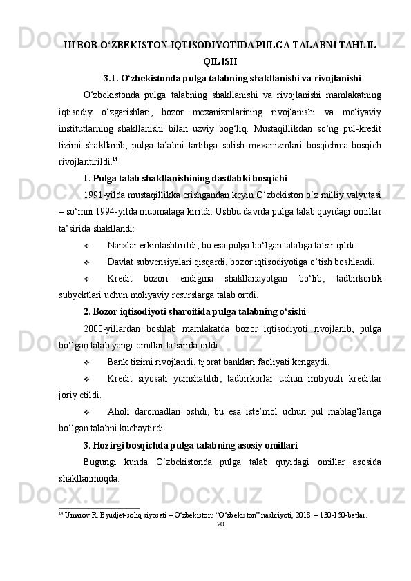 III BOB O‘ZBEKISTON IQTISODIYOTIDA PULGA TALABNI TAHLIL
QILISH
3.1. O‘zbekistonda pulga talabning shakllanishi va rivojlanishi
O‘zbekistonda   pulga   talabning   shakllanishi   va   rivojlanishi   mamlakatning
iqtisodiy   o‘zgarishlari,   bozor   mexanizmlarining   rivojlanishi   va   moliyaviy
institutlarning   shakllanishi   bilan   uzviy   bog‘liq.   Mustaqillikdan   so‘ng   pul-kredit
tizimi   shakllanib,   pulga   talabni   tartibga   solish   mexanizmlari   bosqichma-bosqich
rivojlantirildi. 14
1. Pulga talab shakllanishining dastlabki bosqichi
1991-yilda mustaqillikka erishgandan keyin O‘zbekiston o‘z milliy valyutasi
– so‘mni 1994-yilda muomalaga kiritdi. Ushbu davrda pulga talab quyidagi omillar
ta’sirida shakllandi:
 Narxlar erkinlashtirildi , bu esa pulga bo‘lgan talabga ta’sir qildi.
 Davlat subvensiyalari qisqardi , bozor iqtisodiyotiga o‘tish boshlandi.
 Kredit   bozori   endigina   shakllanayotgan   bo‘lib ,   tadbirkorlik
subyektlari uchun moliyaviy resurslarga talab ortdi.
2. Bozor iqtisodiyoti sharoitida pulga talabning o‘sishi
2000-yillardan   boshlab   mamlakatda   bozor   iqtisodiyoti   rivojlanib,   pulga
bo‘lgan talab yangi omillar ta’sirida ortdi:
 Bank tizimi rivojlandi , tijorat banklari faoliyati kengaydi.
 Kredit   siyosati   yumshatildi ,   tadbirkorlar   uchun   imtiyozli   kreditlar
joriy etildi.
 Aholi   daromadlari   oshdi ,   bu   esa   iste’mol   uchun   pul   mablag‘lariga
bo‘lgan talabni kuchaytirdi.
3. Hozirgi bosqichda pulga talabning asosiy omillari
Bugungi   kunda   O‘zbekistonda   pulga   talab   quyidagi   omillar   asosida
shakllanmoqda:
14
 Umarov R. Byudjet-soliq siyosati – O‘zbekiston: “O‘zbekiston” nashriyoti, 2018. – 130-150-betlar.
20 