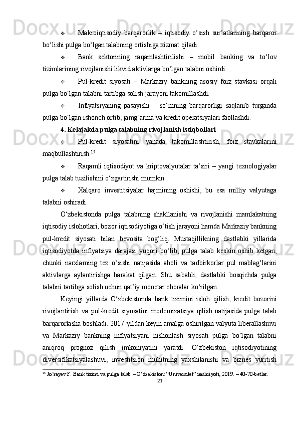  Makroiqtisodiy   barqarorlik   –   iqtisodiy   o‘sish   sur’atlarining   barqaror
bo‘lishi pulga bo‘lgan talabning ortishiga xizmat qiladi.
 Bank   sektorining   raqamlashtirilishi   –   mobil   banking   va   to‘lov
tizimlarining rivojlanishi likvid aktivlarga bo‘lgan talabni oshirdi.
 Pul-kredit   siyosati   –   Markaziy   bankning   asosiy   foiz   stavkasi   orqali
pulga bo‘lgan talabni tartibga solish jarayoni takomillashdi.
 Inflyatsiyaning   pasayishi   –   so‘mning   barqarorligi   saqlanib   turganda
pulga bo‘lgan ishonch ortib, jamg‘arma va kredit operatsiyalari faollashdi.
4. Kelajakda pulga talabning rivojlanish istiqbollari
 Pul-kredit   siyosatini   yanada   takomillashtirish ,   foiz   stavkalarini
maqbullashtirish. 15
 Raqamli   iqtisodiyot   va   kriptovalyutalar   ta’siri   –   yangi   texnologiyalar
pulga talab tuzilishini o‘zgartirishi mumkin.
 Xalqaro   investitsiyalar   hajmining   oshishi ,   bu   esa   milliy   valyutaga
talabni oshiradi.
O‘zbekistonda   pulga   talabning   shakllanishi   va   rivojlanishi   mamlakatning
iqtisodiy islohotlari, bozor iqtisodiyotiga o‘tish jarayoni hamda Markaziy bankning
pul-kredit   siyosati   bilan   bevosita   bog‘liq.   Mustaqillikning   dastlabki   yillarida
iqtisodiyotda   inflyatsiya   darajasi   yuqori   bo‘lib,   pulga   talab   keskin   oshib   ketgan,
chunki   narxlarning   tez   o‘sishi   natijasida   aholi   va   tadbirkorlar   pul   mablag‘larini
aktivlarga   aylantirishga   harakat   qilgan.   Shu   sababli,   dastlabki   bosqichda   pulga
talabni tartibga solish uchun qat’iy monetar choralar ko‘rilgan.
Keyingi   yillarda   O‘zbekistonda   bank   tizimini   isloh   qilish,   kredit   bozorini
rivojlantirish   va   pul-kredit   siyosatini   modernizatsiya   qilish   natijasida   pulga   talab
barqarorlasha boshladi. 2017-yildan keyin amalga oshirilgan valyuta liberallashuvi
va   Markaziy   bankning   inflyatsiyani   nishonlash   siyosati   pulga   bo‘lgan   talabni
aniqroq   prognoz   qilish   imkoniyatini   yaratdi.   O‘zbekiston   iqtisodiyotining
diversifikatsiyalashuvi,   investitsion   muhitning   yaxshilanishi   va   biznes   yuritish
15
 Jo‘rayev F. Bank tizimi va pulga talab – O‘zbekiston: “Universitet” nashriyoti, 2019. – 40-70-betlar.
21 