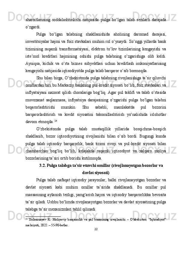 sharoitlarining   soddalashtirilishi   natijasida   pulga   bo‘lgan   talab   sezilarli   darajada
o‘zgardi.
Pulga   bo‘lgan   talabning   shakllanishida   aholining   daromad   darajasi,
investitsiyalar hajmi va foiz stavkalari muhim rol o‘ynaydi. So‘nggi yillarda bank
tizimining   raqamli   transformatsiyasi,   elektron   to‘lov   tizimlarining   kengayishi   va
iste’mol   kreditlari   hajmining   oshishi   pulga   talabning   o‘zgarishiga   olib   keldi.
Ayniqsa,   kichik   va   o‘rta   biznes   subyektlari   uchun   kreditlash   imkoniyatlarining
kengayishi natijasida iqtisodiyotda pulga talab barqaror o‘sib bormoqda.
Shu bilan birga, O‘zbekistonda pulga talabning rivojlanishiga ta’sir qiluvchi
omillardan biri bu Markaziy bankning pul-kredit siyosati bo‘lib, foiz stavkalari va
inflyatsiyani  nazorat   qilish  choralariga  bog‘liq.  Agar   pul  taklifi  va  talab  o‘rtasida
muvozanat   saqlanmasa,   inflyatsiya   darajasining   o‘zgarishi   pulga   bo‘lgan   talabni
beqarorlashtirishi   mumkin.   Shu   sababli,   mamlakatda   pul   bozorini
barqarorlashtirish   va   kredit   siyosatini   takomillashtirish   yo‘nalishida   islohotlar
davom etmoqda.   16
O‘zbekistonda   pulga   talab   mustaqillik   yillarida   bosqichma-bosqich
shakllanib,   bozor   iqtisodiyotining   rivojlanishi   bilan   o‘sib   bordi.   Bugungi   kunda
pulga   talab   iqtisodiy   barqarorlik,   bank   tizimi   rivoji   va   pul-kredit   siyosati   bilan
chambarchas   bog‘liq   bo‘lib,   kelajakda   raqamli   iqtisodiyot   va   xalqaro   moliya
bozorlarining ta’siri ortib borishi kutilmoqda.
3.2. Pulga talabga ta’sir etuvchi omillar (rivojlanayotgan bozorlar va
davlat siyosati)
Pulga   talab   nafaqat   iqtisodiy   jarayonlar,   balki   rivojlanayotgan   bozorlar   va
davlat   siyosati   kabi   muhim   omillar   ta’sirida   shakllanadi.   Bu   omillar   pul
massasining aylanish tezligi, jamg‘arish hajmi va iqtisodiy barqarorlikka bevosita
ta’sir qiladi. Ushbu bo‘limda rivojlanayotgan bozorlar va davlat siyosatining pulga
talabga ta’sir mexanizmlari tahlil qilinadi.
16
  Xolmirzayev   K.   Moliyaviy   barqarorlik   va   pul   bozorining   rivojlanishi   –   O‘zbekiston:   “Iqtisodiyot”
nashriyoti, 2022. – 55-90-betlar.
22 
