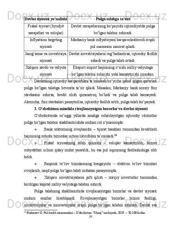 Davlat siyosati yo‘nalishi Pulga talabga ta’siri
Fiskal siyosat (byudjet
xarajatlari va soliqlar) Davlat xarajatlarining ko‘payishi iqtisodiyotda pulga
bo‘lgan talabni oshiradi.
Inflyatsion targeting
siyosati Markaziy bank inflyatsiyani barqarorlashtirish orqali
pul massasini nazorat qiladi.
Jamg‘arma va investitsiya
siyosati Davlat investitsiyalarni rag‘batlantirsa, iqtisodiy faollik
oshadi va pulga talab ortadi.
Xalqaro savdo va valyuta
siyosati Eksport-import hajmining o‘sishi milliy valyutaga
bo‘lgan talabni oshirishi yoki kamaytirishi mumkin.
Davlatning iqtisodiy barqarorlikni ta’minlash bo‘yicha qabul qilgan qarorlari
pulga   bo‘lgan   talabga   bevosita   ta’sir   qiladi.   Masalan,   Markaziy   bank   asosiy   foiz
stavkasini   oshirsa,   kredit   olish   qimmatroq   bo‘ladi   va   pulga   talab   kamayadi.
Aksincha, foiz stavkalari pasaytirilsa, iqtisodiy faollik ortib, pulga talab ko‘payadi.
3. O‘zbekiston misolida rivojlanayotgan bozorlar va davlat siyosati
O‘zbekistonda   so‘nggi   yillarda   amalga   oshirilayotgan   iqtisodiy   islohotlar
pulga bo‘lgan talabni shakllantirishda muhim rol o‘ynamoqda:
 Bank   sektorining   rivojlanishi   –   tijorat   banklari   tomonidan   kreditlash
hajmining oshishi bizneslar uchun likvidlikni ta’minladi. 18
 Fiskal   siyosatning   isloh   qilinishi   –   soliqlar   kamaytirilib,   biznes
subyektlari   uchun   qulay   muhit   yaratildi,  bu   esa   pul   oqimining  faollashishiga   olib
keldi.
 Raqamli   to‘lov   tizimlarining   kengayishi   –   elektron   to‘lov   tizimlari
rivojlanib, naqd pulga bo‘lgan talab nisbatan pasaymoqda.
 Xalqaro   investitsiyalarni   jalb   qilish   –   xorijiy   investorlar   tomonidan
kiritilgan kapital milliy valyutaga talabni oshirdi.
Pulga   talabning   shakllanishida   rivojlanayotgan   bozorlar   va   davlat   siyosati
muhim   omillar   hisoblanadi.   Rivojlanayotgan   bozorlar   biznes   faolligi,
investitsiyalar   va   innovatsiyalar   orqali   pulga   bo‘lgan   talabni   oshiradi.   Davlat   esa
18
 Norboyev O. Pul-kredit muammolari – O‘zbekiston: “Sharq” nashriyoti, 2019. – 70-100-betlar.
24 