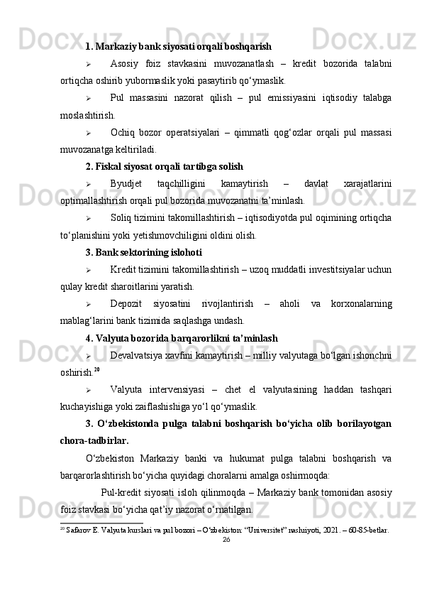 1. Markaziy bank siyosati orqali boshqarish
 Asosiy   foiz   stavkasini   muvozanatlash   –   kredit   bozorida   talabni
ortiqcha oshirib yubormaslik yoki pasaytirib qo‘ymaslik.
 Pul   massasini   nazorat   qilish   –   pul   emissiyasini   iqtisodiy   talabga
moslashtirish.
 Ochiq   bozor   operatsiyalari   –   qimmatli   qog‘ozlar   orqali   pul   massasi
muvozanatga keltiriladi.
2. Fiskal siyosat orqali tartibga solish
 Byudjet   taqchilligini   kamaytirish   –   davlat   xarajatlarini
optimallashtirish orqali pul bozorida muvozanatni ta’minlash.
 Soliq tizimini takomillashtirish  – iqtisodiyotda pul oqimining ortiqcha
to‘planishini yoki yetishmovchiligini oldini olish.
3. Bank sektorining islohoti
 Kredit tizimini takomillashtirish  – uzoq muddatli investitsiyalar uchun
qulay kredit sharoitlarini yaratish.
 Depozit   siyosatini   rivojlantirish   –   aholi   va   korxonalarning
mablag‘larini bank tizimida saqlashga undash.
4. Valyuta bozorida barqarorlikni ta’minlash
 Devalvatsiya xavfini kamaytirish  – milliy valyutaga bo‘lgan ishonchni
oshirish. 20
 Valyuta   intervensiyasi   –   chet   el   valyutasining   haddan   tashqari
kuchayishiga yoki zaiflashishiga yo‘l qo‘ymaslik.
3.   O‘zbekistonda   pulga   talabni   boshqarish   bo‘yicha   olib   borilayotgan
chora-tadbirlar.
O‘zbekiston   Markaziy   banki   va   hukumat   pulga   talabni   boshqarish   va
barqarorlashtirish bo‘yicha quyidagi choralarni amalga oshirmoqda:
✅   Pul-kredit siyosati  isloh qilinmoqda   – Markaziy bank tomonidan asosiy
foiz stavkasi bo‘yicha qat’iy nazorat o‘rnatilgan.
20
 Safarov E. Valyuta kurslari va pul bozori – O‘zbekiston: “Universitet” nashriyoti, 2021. – 60-85-betlar.
26 