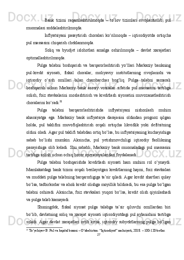 ✅   Bank   tizimi   raqamlashtirilmoqda   –   to‘lov   tizimlari   rivojlantirilib,   pul
muomalasi soddalashtirilmoqda.
✅   Inflyatsiyani   pasaytirish   choralari   ko‘rilmoqda   –   iqtisodiyotda   ortiqcha
pul massasini chiqarish cheklanmoqda.
✅   Soliq   va   byudjet   islohotlari   amalga   oshirilmoqda   –   davlat   xarajatlari
optimallashtirilmoqda.
Pulga   talabni   boshqarish   va   barqarorlashtirish   yo‘llari   Markaziy   bankning
pul-kredit   siyosati,   fiskal   choralar,   moliyaviy   institutlarning   rivojlanishi   va
iqtisodiy   o‘sish   omillari   bilan   chambarchas   bog‘liq.   Pulga   talabni   samarali
boshqarish   uchun   Markaziy   bank   asosiy   vositalar   sifatida   pul   massasini   tartibga
solish,  foiz stavkalarini  moslashtirish  va  kreditlash  siyosatini  muvozanatlashtirish
choralarini ko‘radi. 21
Pulga   talabni   barqarorlashtirishda   inflyatsiyani   nishonlash   muhim
ahamiyatga   ega.   Markaziy   bank   inflyatsiya   darajasini   oldindan   prognoz   qilgan
holda,   pul   taklifini   muvofiqlashtirish   orqali   ortiqcha   likvidlik   yoki   defitsitning
oldini oladi. Agar pul taklifi talabdan ortiq bo‘lsa, bu inflyatsiyaning kuchayishiga
sabab   bo‘lishi   mumkin.   Aksincha,   pul   yetishmovchiligi   iqtisodiy   faollikning
pasayishiga   olib   keladi.   Shu   sababli,   Markaziy   bank   muomaladagi   pul   massasini
tartibga solish uchun ochiq bozor operatsiyalaridan foydalanadi.
Pulga   talabni   boshqarishda   kreditlash   siyosati   ham   muhim   rol   o‘ynaydi.
Mamlakatdagi   bank   tizimi   orqali   berilayotgan  kreditlarning  hajmi,   foiz   stavkalari
va muddati pulga talabning barqarorligiga ta’sir qiladi. Agar kredit shartlari qulay
bo‘lsa, tadbirkorlar va aholi kredit olishga moyillik bildiradi, bu esa pulga bo‘lgan
talabni   oshiradi.   Aksincha,   foiz   stavkalari   yuqori   bo‘lsa,   kredit   olish   qiyinlashadi
va pulga talab kamayadi.
Shuningdek,   fiskal   siyosat   pulga   talabga   ta’sir   qiluvchi   omillardan   biri
bo‘lib, davlatning soliq  va xarajat  siyosati  iqtisodiyotdagi  pul  aylanishini  tartibga
soladi.   Agar   davlat   xarajatlari   ortib   ketsa,   iqtisodiy   subyektlarning   pulga   bo‘lgan
21
 To‘ychiyev B. Pul va kapital bozori – O‘zbekiston: “Iqtisodiyot” nashriyoti, 2018. – 100-120-betlar.
27 