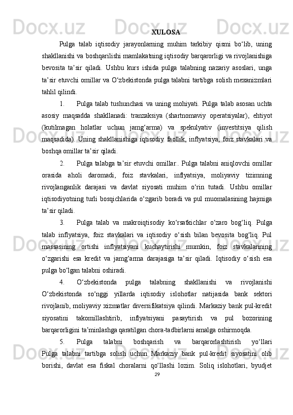 XULOSA
Pulga   talab   iqtisodiy   jarayonlarning   muhim   tarkibiy   qismi   bo‘lib,   uning
shakllanishi va boshqarilishi mamlakatning iqtisodiy barqarorligi va rivojlanishiga
bevosita   ta’sir   qiladi.   Ushbu   kurs   ishida   pulga   talabning   nazariy   asoslari,   unga
ta’sir etuvchi omillar va O‘zbekistonda pulga talabni tartibga solish mexanizmlari
tahlil qilindi.
1. Pulga   talab   tushunchasi   va   uning   mohiyati .   Pulga   talab   asosan   uchta
asosiy   maqsadda   shakllanadi:   tranzaksiya   (shartnomaviy   operatsiyalar),   ehtiyot
(kutilmagan   holatlar   uchun   jamg‘arma)   va   spekulyativ   (investitsiya   qilish
maqsadida).   Uning   shakllanishiga   iqtisodiy   faollik,   inflyatsiya,   foiz   stavkalari   va
boshqa omillar ta’sir qiladi.
2. Pulga talabga ta’sir etuvchi omillar .. Pulga talabni aniqlovchi omillar
orasida   aholi   daromadi,   foiz   stavkalari,   inflyatsiya,   moliyaviy   tizimning
rivojlanganlik   darajasi   va   davlat   siyosati   muhim   o‘rin   tutadi.   Ushbu   omillar
iqtisodiyotning turli  bosqichlarida o‘zgarib boradi  va pul  muomalasining  hajmiga
ta’sir qiladi.
3. Pulga   talab   va   makroiqtisodiy   ko‘rsatkichlar   o‘zaro   bog‘liq .   Pulga
talab   inflyatsiya,   foiz   stavkalari   va   iqtisodiy   o‘sish   bilan   bevosita   bog‘liq.   Pul
massasining   ortishi   inflyatsiyani   kuchaytirishi   mumkin,   foiz   stavkalarining
o‘zgarishi   esa   kredit   va   jamg‘arma   darajasiga   ta’sir   qiladi.   Iqtisodiy   o‘sish   esa
pulga bo‘lgan talabni oshiradi.
4. O‘zbekistonda   pulga   talabning   shakllanishi   va   rivojlanishi
O‘zbekistonda   so‘nggi   yillarda   iqtisodiy   islohotlar   natijasida   bank   sektori
rivojlanib,   moliyaviy   xizmatlar   diversifikatsiya   qilindi.   Markaziy   bank   pul-kredit
siyosatini   takomillashtirib,   inflyatsiyani   pasaytirish   va   pul   bozorining
barqarorligini ta’minlashga qaratilgan chora-tadbirlarni amalga oshirmoqda.
5. Pulga   talabni   boshqarish   va   barqarorlashtirish   yo‘llari
Pulga   talabni   tartibga   solish   uchun   Markaziy   bank   pul-kredit   siyosatini   olib
borishi,   davlat   esa   fiskal   choralarni   qo‘llashi   lozim.   Soliq   islohotlari,   byudjet
29 