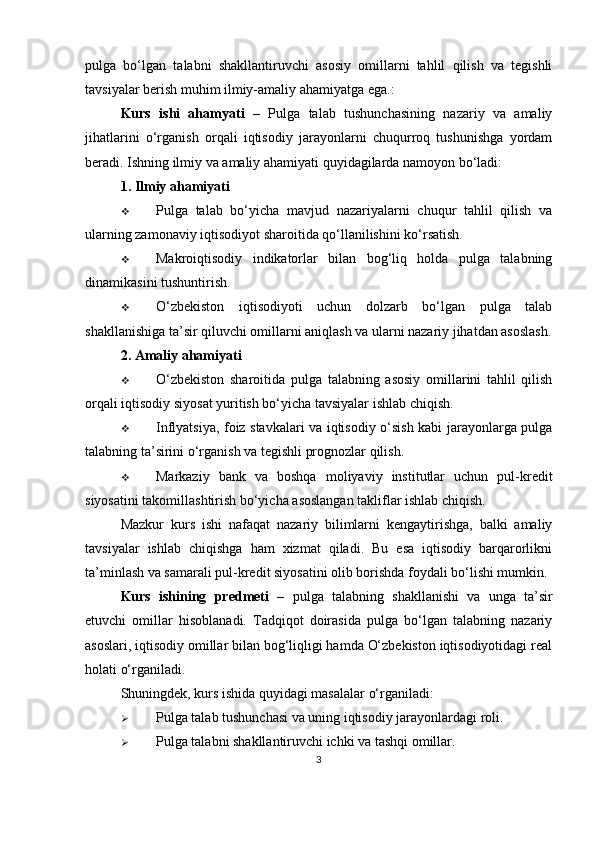 pulga   bo‘lgan   talabni   shakllantiruvchi   asosiy   omillarni   tahlil   qilish   va   tegishli
tavsiyalar berish muhim ilmiy-amaliy ahamiyatga ega.:
Kurs   ishi   ahamyati   –   Pulga   talab   tushunchasining   nazariy   va   amaliy
jihatlarini   o‘rganish   orqali   iqtisodiy   jarayonlarni   chuqurroq   tushunishga   yordam
beradi. Ishning ilmiy va amaliy ahamiyati quyidagilarda namoyon bo‘ladi:
1. Ilmiy ahamiyati
 Pulga   talab   bo‘yicha   mavjud   nazariyalarni   chuqur   tahlil   qilish   va
ularning zamonaviy iqtisodiyot sharoitida qo‘llanilishini ko‘rsatish.
 Makroiqtisodiy   indikatorlar   bilan   bog‘liq   holda   pulga   talabning
dinamikasini tushuntirish.
 O‘zbekiston   iqtisodiyoti   uchun   dolzarb   bo‘lgan   pulga   talab
shakllanishiga ta’sir qiluvchi omillarni aniqlash va ularni nazariy jihatdan asoslash.
2. Amaliy ahamiyati
 O‘zbekiston   sharoitida   pulga   talabning   asosiy   omillarini   tahlil   qilish
orqali iqtisodiy siyosat yuritish bo‘yicha tavsiyalar ishlab chiqish.
 Inflyatsiya, foiz stavkalari va iqtisodiy o‘sish kabi jarayonlarga pulga
talabning ta’sirini o‘rganish va tegishli prognozlar qilish.
 Markaziy   bank   va   boshqa   moliyaviy   institutlar   uchun   pul-kredit
siyosatini takomillashtirish bo‘yicha asoslangan takliflar ishlab chiqish.
Mazkur   kurs   ishi   nafaqat   nazariy   bilimlarni   kengaytirishga,   balki   amaliy
tavsiyalar   ishlab   chiqishga   ham   xizmat   qiladi.   Bu   esa   iqtisodiy   barqarorlikni
ta’minlash va samarali pul-kredit siyosatini olib borishda foydali bo‘lishi mumkin.
Kurs   ishining   predmeti   –   pulga   talabning   shakllanishi   va   unga   ta’sir
etuvchi   omillar   hisoblanadi.   Tadqiqot   doirasida   pulga   bo‘lgan   talabning   nazariy
asoslari, iqtisodiy omillar bilan bog‘liqligi hamda O‘zbekiston iqtisodiyotidagi real
holati o‘rganiladi.
Shuningdek, kurs ishida quyidagi masalalar o‘rganiladi:
 Pulga talab tushunchasi va uning iqtisodiy jarayonlardagi roli.
 Pulga talabni shakllantiruvchi ichki va tashqi omillar.
3 