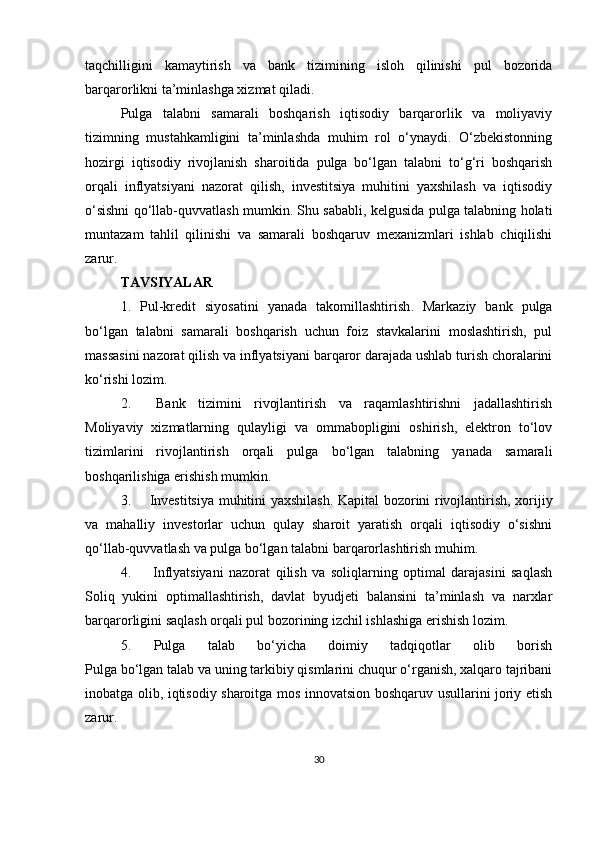 taqchilligini   kamaytirish   va   bank   tizimining   isloh   qilinishi   pul   bozorida
barqarorlikni ta’minlashga xizmat qiladi.
Pulga   talabni   samarali   boshqarish   iqtisodiy   barqarorlik   va   moliyaviy
tizimning   mustahkamligini   ta’minlashda   muhim   rol   o‘ynaydi.   O‘zbekistonning
hozirgi   iqtisodiy   rivojlanish   sharoitida   pulga   bo‘lgan   talabni   to‘g‘ri   boshqarish
orqali   inflyatsiyani   nazorat   qilish,   investitsiya   muhitini   yaxshilash   va   iqtisodiy
o‘sishni qo‘llab-quvvatlash mumkin. Shu sababli, kelgusida pulga talabning holati
muntazam   tahlil   qilinishi   va   samarali   boshqaruv   mexanizmlari   ishlab   chiqilishi
zarur.
TAVSIYALAR
1.   Pul-kredit   siyosatini   yanada   takomillashtirish .   Markaziy   bank   pulga
bo‘lgan   talabni   samarali   boshqarish   uchun   foiz   stavkalarini   moslashtirish,   pul
massasini nazorat qilish va inflyatsiyani barqaror darajada ushlab turish choralarini
ko‘rishi lozim.
2.     Bank   tizimini   rivojlantirish   va   raqamlashtirishni   jadallashtirish
Moliyaviy   xizmatlarning   qulayligi   va   ommabopligini   oshirish,   elektron   to‘lov
tizimlarini   rivojlantirish   orqali   pulga   bo‘lgan   talabning   yanada   samarali
boshqarilishiga erishish mumkin.
3.        Investitsiya muhitini yaxshilash . Kapital bozorini rivojlantirish, xorijiy
va   mahalliy   investorlar   uchun   qulay   sharoit   yaratish   orqali   iqtisodiy   o‘sishni
qo‘llab-quvvatlash va pulga bo‘lgan talabni barqarorlashtirish muhim.
4.         I nflyatsiyani   nazorat   qilish   va   soliqlarning   optimal   darajasini   saqlash
Soliq   yukini   optimallashtirish,   davlat   byudjeti   balansini   ta’minlash   va   narxlar
barqarorligini saqlash orqali pul bozorining izchil ishlashiga erishish lozim.
5.   Pulga   talab   bo‘yicha   doimiy   tadqiqotlar   olib   borish
Pulga bo‘lgan talab va uning tarkibiy qismlarini chuqur o‘rganish, xalqaro tajribani
inobatga olib, iqtisodiy sharoitga mos innovatsion boshqaruv usullarini joriy etish
zarur.
30 