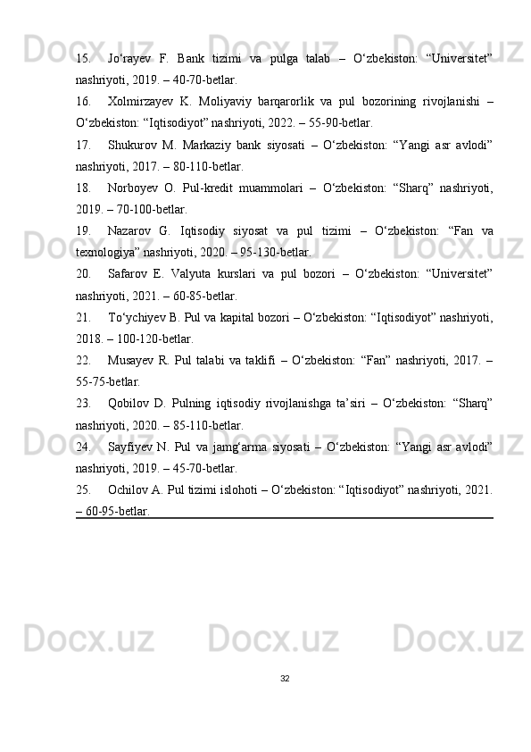 15. Jo‘rayev   F.   Bank   tizimi   va   pulga   talab   –   O‘zbekiston:   “Universitet”
nashriyoti, 2019. – 40-70-betlar.
16. Xolmirzayev   K.   Moliyaviy   barqarorlik   va   pul   bozorining   rivojlanishi   –
O‘zbekiston: “Iqtisodiyot” nashriyoti, 2022. – 55-90-betlar.
17. Shukurov   M.   Markaziy   bank   siyosati   –   O‘zbekiston:   “Yangi   asr   avlodi”
nashriyoti, 2017. – 80-110-betlar.
18. Norboyev   O.   Pul-kredit   muammolari   –   O‘zbekiston:   “Sharq”   nashriyoti,
2019. – 70-100-betlar.
19. Nazarov   G.   Iqtisodiy   siyosat   va   pul   tizimi   –   O‘zbekiston:   “Fan   va
texnologiya” nashriyoti, 2020. – 95-130-betlar.
20. Safarov   E.   Valyuta   kurslari   va   pul   bozori   –   O‘zbekiston:   “Universitet”
nashriyoti, 2021. – 60-85-betlar.
21. To‘ychiyev B.  Pul va kapital bozori  – O‘zbekiston: “Iqtisodiyot” nashriyoti,
2018. – 100-120-betlar.
22. Musayev   R.   Pul   talabi   va   taklifi   –   O‘zbekiston:   “Fan”   nashriyoti,   2017.   –
55-75-betlar.
23. Qobilov   D.   Pulning   iqtisodiy   rivojlanishga   ta’siri   –   O‘zbekiston:   “Sharq”
nashriyoti, 2020. – 85-110-betlar.
24. Sayfiyev   N.   Pul   va   jamg‘arma   siyosati   –   O‘zbekiston:   “Yangi   asr   avlodi”
nashriyoti, 2019. – 45-70-betlar.
25. Ochilov A.  Pul tizimi islohoti  – O‘zbekiston: “Iqtisodiyot” nashriyoti, 2021.
– 60-95-betlar.
32 