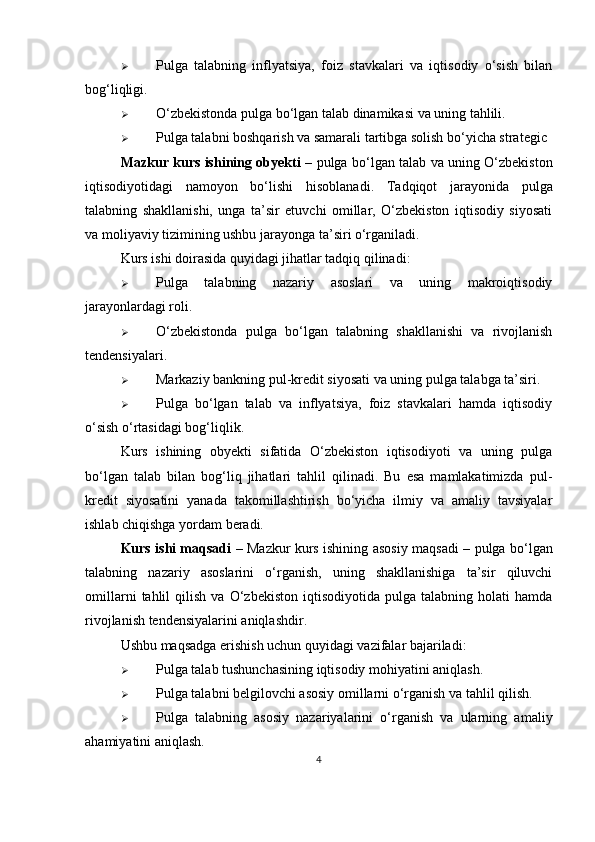  Pulga   talabning   inflyatsiya,   foiz   stavkalari   va   iqtisodiy   o‘sish   bilan
bog‘liqligi.
 O‘zbekistonda pulga bo‘lgan talab dinamikasi va uning tahlili.
 Pulga talabni boshqarish va samarali tartibga solish bo‘yicha strategic
Mazkur kurs ishining obyekti   –   pulga bo‘lgan talab va uning O‘zbekiston
iqtisodiyotidagi   namoyon   bo‘lishi   hisoblanadi.   Tadqiqot   jarayonida   pulga
talabning   shakllanishi,   unga   ta’sir   etuvchi   omillar,   O‘zbekiston   iqtisodiy   siyosati
va moliyaviy tizimining ushbu jarayonga ta’siri o‘rganiladi.
Kurs ishi doirasida quyidagi jihatlar tadqiq qilinadi:
 Pulga   talabning   nazariy   asoslari   va   uning   makroiqtisodiy
jarayonlardagi roli.
 O‘zbekistonda   pulga   bo‘lgan   talabning   shakllanishi   va   rivojlanish
tendensiyalari.
 Markaziy bankning pul-kredit siyosati va uning pulga talabga ta’siri.
 Pulga   bo‘lgan   talab   va   inflyatsiya,   foiz   stavkalari   hamda   iqtisodiy
o‘sish o‘rtasidagi bog‘liqlik.
Kurs   ishining   obyekti   sifatida   O‘zbekiston   iqtisodiyoti   va   uning   pulga
bo‘lgan   talab   bilan   bog‘liq   jihatlari   tahlil   qilinadi.   Bu   esa   mamlakatimizda   pul-
kredit   siyosatini   yanada   takomillashtirish   bo‘yicha   ilmiy   va   amaliy   tavsiyalar
ishlab chiqishga yordam beradi.
Kurs ishi maqsadi   – Mazkur kurs ishining asosiy maqsadi –   pulga bo‘lgan
talabning   nazariy   asoslarini   o‘rganish,   uning   shakllanishiga   ta’sir   qiluvchi
omillarni   tahlil   qilish   va  O‘zbekiston   iqtisodiyotida   pulga  talabning   holati   hamda
rivojlanish tendensiyalarini aniqlashdir .
Ushbu maqsadga erishish uchun quyidagi vazifalar bajariladi:
 Pulga talab tushunchasining iqtisodiy mohiyatini aniqlash.
 Pulga talabni belgilovchi asosiy omillarni o‘rganish va tahlil qilish.
 Pulga   talabning   asosiy   nazariyalarini   o‘rganish   va   ularning   amaliy
ahamiyatini aniqlash.
4 