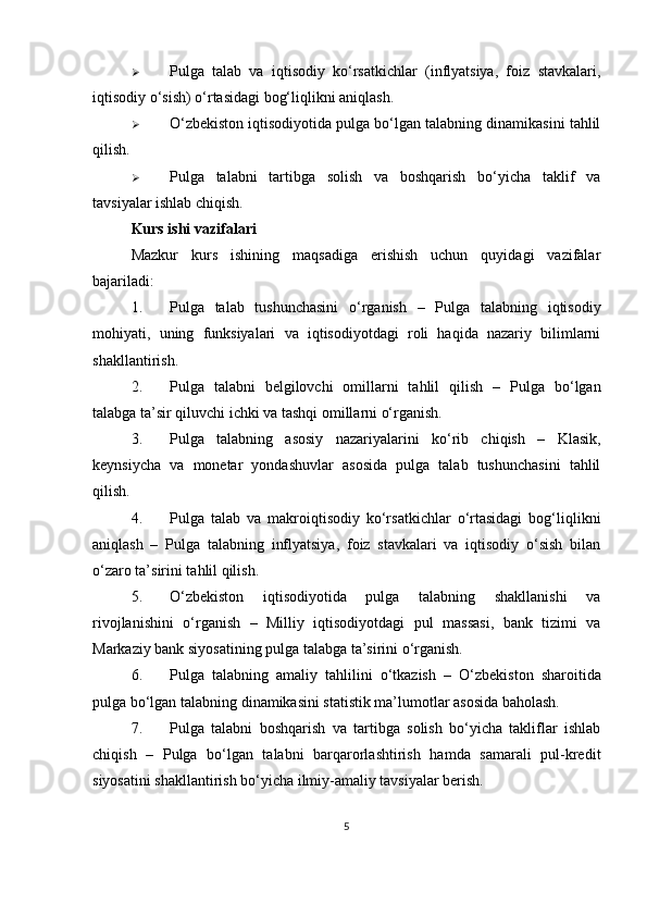  Pulga   talab   va   iqtisodiy   ko‘rsatkichlar   (inflyatsiya,   foiz   stavkalari,
iqtisodiy o‘sish) o‘rtasidagi bog‘liqlikni aniqlash.
 O‘zbekiston iqtisodiyotida pulga bo‘lgan talabning dinamikasini tahlil
qilish.
 Pulga   talabni   tartibga   solish   va   boshqarish   bo‘yicha   taklif   va
tavsiyalar ishlab chiqish.
Kurs ishi vazifalari
Mazkur   kurs   ishining   maqsadiga   erishish   uchun   quyidagi   vazifalar
bajariladi:
1. Pulga   talab   tushunchasini   o‘rganish   –   Pulga   talabning   iqtisodiy
mohiyati,   uning   funksiyalari   va   iqtisodiyotdagi   roli   haqida   nazariy   bilimlarni
shakllantirish.
2. Pulga   talabni   belgilovchi   omillarni   tahlil   qilish   –   Pulga   bo‘lgan
talabga ta’sir qiluvchi ichki va tashqi omillarni o‘rganish.
3. Pulga   talabning   asosiy   nazariyalarini   ko‘rib   chiqish   –   Klasik,
keynsiycha   va   monetar   yondashuvlar   asosida   pulga   talab   tushunchasini   tahlil
qilish.
4. Pulga   talab   va   makroiqtisodiy   ko‘rsatkichlar   o‘rtasidagi   bog‘liqlikni
aniqlash   –   Pulga   talabning   inflyatsiya,   foiz   stavkalari   va   iqtisodiy   o‘sish   bilan
o‘zaro ta’sirini tahlil qilish.
5. O‘zbekiston   iqtisodiyotida   pulga   talabning   shakllanishi   va
rivojlanishini   o‘rganish   –   Milliy   iqtisodiyotdagi   pul   massasi,   bank   tizimi   va
Markaziy bank siyosatining pulga talabga ta’sirini o‘rganish.
6. Pulga   talabning   amaliy   tahlilini   o‘tkazish   –   O‘zbekiston   sharoitida
pulga bo‘lgan talabning dinamikasini statistik ma’lumotlar asosida baholash.
7. Pulga   talabni   boshqarish   va   tartibga   solish   bo‘yicha   takliflar   ishlab
chiqish   –   Pulga   bo‘lgan   talabni   barqarorlashtirish   hamda   samarali   pul-kredit
siyosatini shakllantirish bo‘yicha ilmiy-amaliy tavsiyalar berish.
5 