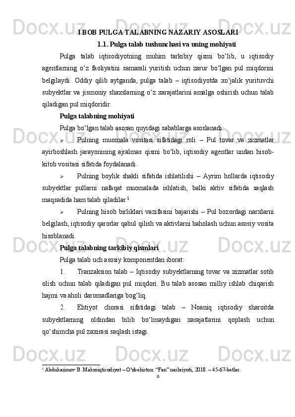 I BOB  PULGA TALABNING NAZARIY ASOSLARI
1.1. Pulga talab tushunchasi va uning mohiyati
Pulga   talab   iqtisodiyotning   muhim   tarkibiy   qismi   bo‘lib,   u   iqtisodiy
agentlarning   o‘z   faoliyatini   samarali   yuritish   uchun   zarur   bo‘lgan   pul   miqdorini
belgilaydi.   Oddiy   qilib   aytganda,   pulga   talab   –   iqtisodiyotda   xo‘jalik   yurituvchi
subyektlar   va jismoniy  shaxslarning  o‘z xarajatlarini  amalga  oshirish  uchun  talab
qiladigan pul miqdoridir .
Pulga talabning mohiyati
Pulga bo‘lgan talab asosan quyidagi sabablarga asoslanadi:
 Pulning   muomala   vositasi   sifatidagi   roli   –   Pul   tovar   va   xizmatlar
ayirboshlash   jarayonining   ajralmas   qismi   bo‘lib,   iqtisodiy   agentlar   undan   hisob-
kitob vositasi sifatida foydalanadi.
 Pulning   boylik   shakli   sifatida   ishlatilishi   –   Ayrim   hollarda   iqtisodiy
subyektlar   pullarni   nafaqat   muomalada   ishlatish,   balki   aktiv   sifatida   saqlash
maqsadida ham talab qiladilar. 1
 Pulning hisob  birliklari  vazifasini  bajarishi   – Pul  bozordagi  narxlarni
belgilash, iqtisodiy qarorlar qabul qilish va aktivlarni baholash uchun asosiy vosita
hisoblanadi.
Pulga talabning tarkibiy qismlari
Pulga talab uch asosiy komponentdan iborat:
1. Tranzaksion talab   – Iqtisodiy subyektlarning tovar  va xizmatlar  sotib
olish   uchun   talab   qiladigan   pul   miqdori.   Bu   talab   asosan   milliy   ishlab   chiqarish
hajmi va aholi daromadlariga bog‘liq.
2. Ehtiyot   chorasi   sifatidagi   talab   –   Noaniq   iqtisodiy   sharoitda
subyektlarning   oldindan   bilib   bo‘lmaydigan   xarajatlarini   qoplash   uchun
qo‘shimcha pul zaxirasi saqlash istagi.
1
 Abdukarimov B. Makroiqtisodiyot – O‘zbekiston: “Fan” nashriyoti, 2018. – 45-67-betlar.
6 