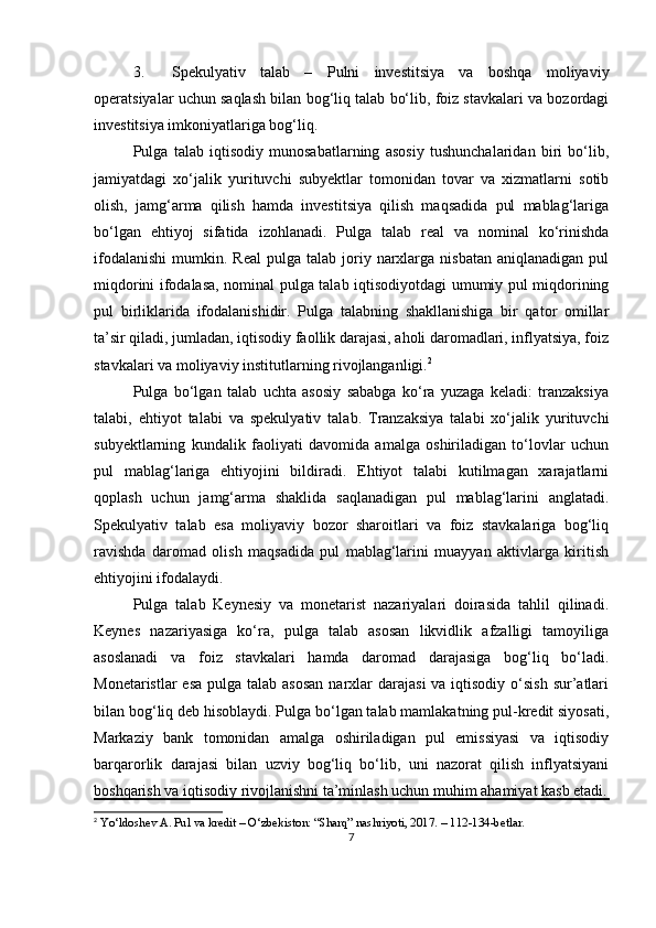 3. Spekulyativ   talab   –   Pulni   investitsiya   va   boshqa   moliyaviy
operatsiyalar uchun saqlash bilan bog‘liq talab bo‘lib, foiz stavkalari va bozordagi
investitsiya imkoniyatlariga bog‘liq.
Pulga   talab   iqtisodiy   munosabatlarning   asosiy   tushunchalaridan   biri   bo‘lib,
jamiyatdagi   xo‘jalik   yurituvchi   subyektlar   tomonidan   tovar   va   xizmatlarni   sotib
olish,   jamg‘arma   qilish   hamda   investitsiya   qilish   maqsadida   pul   mablag‘lariga
bo‘lgan   ehtiyoj   sifatida   izohlanadi.   Pulga   talab   real   va   nominal   ko‘rinishda
ifodalanishi   mumkin.  Real  pulga  talab   joriy  narxlarga   nisbatan  aniqlanadigan   pul
miqdorini ifodalasa, nominal pulga talab iqtisodiyotdagi umumiy pul miqdorining
pul   birliklarida   ifodalanishidir.   Pulga   talabning   shakllanishiga   bir   qator   omillar
ta’sir qiladi, jumladan, iqtisodiy faollik darajasi, aholi daromadlari, inflyatsiya, foiz
stavkalari va moliyaviy institutlarning rivojlanganligi. 2
Pulga   bo‘lgan   talab   uchta   asosiy   sababga   ko‘ra   yuzaga   keladi:   tranzaksiya
talabi,   ehtiyot   talabi   va   spekulyativ   talab.   Tranzaksiya   talabi   xo‘jalik   yurituvchi
subyektlarning   kundalik   faoliyati   davomida   amalga   oshiriladigan   to‘lovlar   uchun
pul   mablag‘lariga   ehtiyojini   bildiradi.   Ehtiyot   talabi   kutilmagan   xarajatlarni
qoplash   uchun   jamg‘arma   shaklida   saqlanadigan   pul   mablag‘larini   anglatadi.
Spekulyativ   talab   esa   moliyaviy   bozor   sharoitlari   va   foiz   stavkalariga   bog‘liq
ravishda   daromad   olish   maqsadida   pul   mablag‘larini   muayyan   aktivlarga   kiritish
ehtiyojini ifodalaydi.
Pulga   talab   Keynesiy   va   monetarist   nazariyalari   doirasida   tahlil   qilinadi.
Keynes   nazariyasiga   ko‘ra,   pulga   talab   asosan   likvidlik   afzalligi   tamoyiliga
asoslanadi   va   foiz   stavkalari   hamda   daromad   darajasiga   bog‘liq   bo‘ladi.
Monetaristlar  esa  pulga talab asosan  narxlar  darajasi  va  iqtisodiy  o‘sish  sur’atlari
bilan bog‘liq deb hisoblaydi. Pulga bo‘lgan talab mamlakatning pul-kredit siyosati,
Markaziy   bank   tomonidan   amalga   oshiriladigan   pul   emissiyasi   va   iqtisodiy
barqarorlik   darajasi   bilan   uzviy   bog‘liq   bo‘lib,   uni   nazorat   qilish   inflyatsiyani
boshqarish va iqtisodiy rivojlanishni ta’minlash uchun muhim ahamiyat kasb etadi.
2
 Yo‘ldoshev A. Pul va kredit – O‘zbekiston: “Sharq” nashriyoti, 2017. – 112-134-betlar.
7 