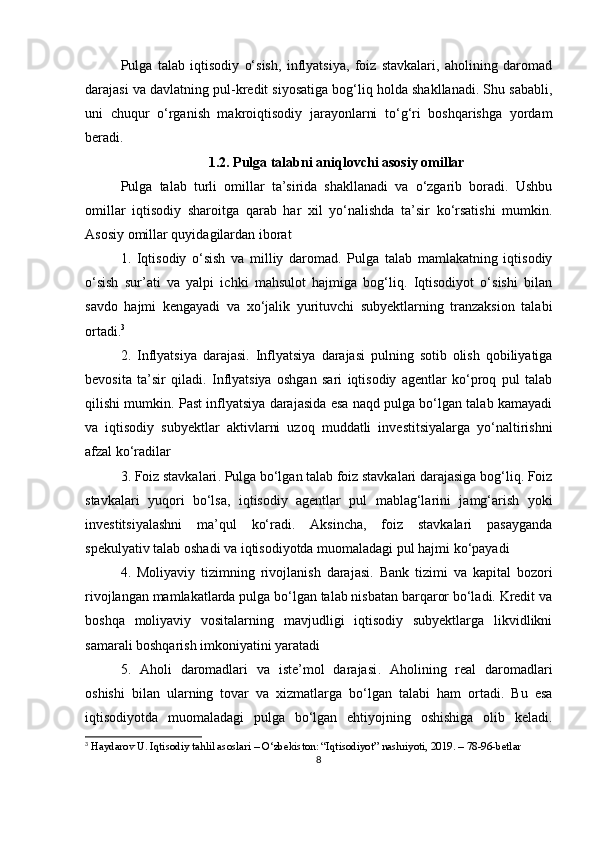 Pulga   talab   iqtisodiy   o‘sish,   inflyatsiya,   foiz   stavkalari,   aholining   daromad
darajasi va davlatning pul-kredit siyosatiga bog‘liq holda shakllanadi. Shu sababli,
uni   chuqur   o‘rganish   makroiqtisodiy   jarayonlarni   to‘g‘ri   boshqarishga   yordam
beradi.
1.2. Pulga talabni aniqlovchi asosiy omillar
Pulga   talab   turli   omillar   ta’sirida   shakllanadi   va   o‘zgarib   boradi.   Ushbu
omillar   iqtisodiy   sharoitga   qarab   har   xil   yo‘nalishda   ta’sir   ko‘rsatishi   mumkin.
Asosiy omillar quyidagilardan iborat
1.   Iqtisodiy   o‘sish   va   milliy   daromad .   Pulga   talab   mamlakatning   iqtisodiy
o‘sish   sur’ati   va   yalpi   ichki   mahsulot   hajmiga   bog‘liq.   Iqtisodiyot   o‘sishi   bilan
savdo   hajmi   kengayadi   va   xo‘jalik   yurituvchi   subyektlarning   tranzaksion   talabi
ortadi. 3
2.   Inflyatsiya   darajasi .   Inflyatsiya   darajasi   pulning   sotib   olish   qobiliyatiga
bevosita   ta’sir   qiladi.   Inflyatsiya   oshgan   sari   iqtisodiy   agentlar   ko‘proq   pul   talab
qilishi mumkin. Past inflyatsiya darajasida esa naqd pulga bo‘lgan talab kamayadi
va   iqtisodiy   subyektlar   aktivlarni   uzoq   muddatli   investitsiyalarga   yo‘naltirishni
afzal ko‘radilar
3. Foiz stavkalari . Pulga bo‘lgan talab foiz stavkalari darajasiga bog‘liq. Foiz
stavkalari   yuqori   bo‘lsa,   iqtisodiy   agentlar   pul   mablag‘larini   jamg‘arish   yoki
investitsiyalashni   ma’qul   ko‘radi.   Aksincha,   foiz   stavkalari   pasayganda
spekulyativ talab oshadi va iqtisodiyotda muomaladagi pul hajmi ko‘payadi
4.   Moliyaviy   tizimning   rivojlanish   darajasi .   Bank   tizimi   va   kapital   bozori
rivojlangan mamlakatlarda pulga bo‘lgan talab nisbatan barqaror bo‘ladi. Kredit va
boshqa   moliyaviy   vositalarning   mavjudligi   iqtisodiy   subyektlarga   likvidlikni
samarali boshqarish imkoniyatini yaratadi
5.   Aholi   daromadlari   va   iste’mol   darajasi .   Aholining   real   daromadlari
oshishi   bilan   ularning   tovar   va   xizmatlarga   bo‘lgan   talabi   ham   ortadi.   Bu   esa
iqtisodiyotda   muomaladagi   pulga   bo‘lgan   ehtiyojning   oshishiga   olib   keladi.
3
 Haydarov U. Iqtisodiy tahlil asoslari – O‘zbekiston: “Iqtisodiyot” nashriyoti, 2019. – 78-96-betlar
8 