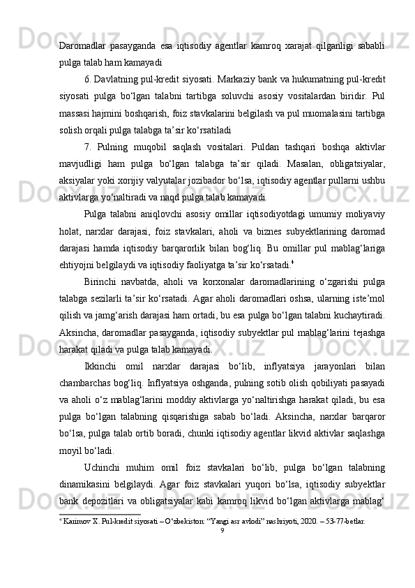 Daromadlar   pasayganda   esa   iqtisodiy   agentlar   kamroq   xarajat   qilganligi   sababli
pulga talab ham kamayadi
6. Davlatning pul-kredit siyosati . Markaziy bank va hukumatning pul-kredit
siyosati   pulga   bo‘lgan   talabni   tartibga   soluvchi   asosiy   vositalardan   biridir.   Pul
massasi hajmini boshqarish, foiz stavkalarini belgilash va pul muomalasini tartibga
solish orqali pulga talabga ta’sir ko‘rsatiladi
7.   Pulning   muqobil   saqlash   vositalari .   Puldan   tashqari   boshqa   aktivlar
mavjudligi   ham   pulga   bo‘lgan   talabga   ta’sir   qiladi.   Masalan,   obligatsiyalar,
aksiyalar yoki xorijiy valyutalar jozibador bo‘lsa, iqtisodiy agentlar pullarni ushbu
aktivlarga yo‘naltiradi va naqd pulga talab kamayadi.
Pulga   talabni   aniqlovchi   asosiy   omillar   iqtisodiyotdagi   umumiy   moliyaviy
holat,   narxlar   darajasi,   foiz   stavkalari,   aholi   va   biznes   subyektlarining   daromad
darajasi   hamda   iqtisodiy   barqarorlik   bilan   bog‘liq.   Bu   omillar   pul   mablag‘lariga
ehtiyojni belgilaydi va iqtisodiy faoliyatga ta’sir ko‘rsatadi. 4
Birinchi   navbatda,   aholi   va   korxonalar   daromadlarining   o‘zgarishi   pulga
talabga sezilarli ta’sir  ko‘rsatadi. Agar aholi  daromadlari  oshsa, ularning iste’mol
qilish va jamg‘arish darajasi ham ortadi, bu esa pulga bo‘lgan talabni kuchaytiradi.
Aksincha, daromadlar pasayganda, iqtisodiy subyektlar pul mablag‘larini tejashga
harakat qiladi va pulga talab kamayadi.
Ikkinchi   omil   narxlar   darajasi   bo‘lib,   inflyatsiya   jarayonlari   bilan
chambarchas bog‘liq. Inflyatsiya oshganda, pulning sotib olish qobiliyati pasayadi
va aholi o‘z mablag‘larini moddiy aktivlarga yo‘naltirishga harakat  qiladi, bu esa
pulga   bo‘lgan   talabning   qisqarishiga   sabab   bo‘ladi.   Aksincha,   narxlar   barqaror
bo‘lsa, pulga talab ortib boradi, chunki iqtisodiy agentlar likvid aktivlar saqlashga
moyil bo‘ladi.
Uchinchi   muhim   omil   foiz   stavkalari   bo‘lib,   pulga   bo‘lgan   talabning
dinamikasini   belgilaydi.   Agar   foiz   stavkalari   yuqori   bo‘lsa,   iqtisodiy   subyektlar
bank   depozitlari   va   obligatsiyalar   kabi   kamroq   likvid   bo‘lgan   aktivlarga   mablag‘
4
 Karimov X. Pul-kredit siyosati – O‘zbekiston: “Yangi asr avlodi” nashriyoti, 2020. – 53-77-betlar.
9 