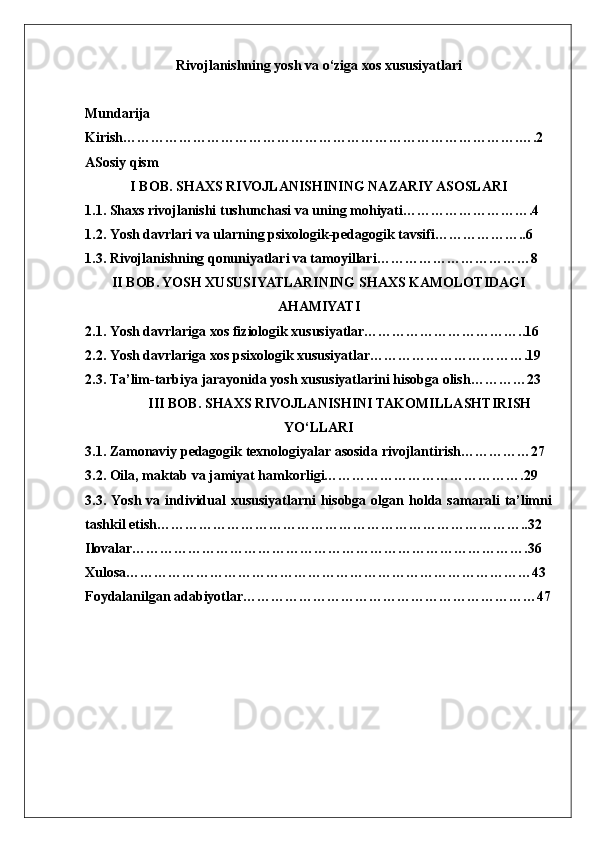 Rivojlanishning yosh va o‘ziga xos xususiyatlari
Mundarija
Kirish………………………………………………………………………….….2
ASosiy qism
I BOB. SHAXS RIVOJLANISHINING NAZARIY ASOSLARI
1.1. Shaxs rivojlanishi tushunchasi va uning mohiyati……………………….4
1.2. Yosh davrlari va ularning psixologik-pedagogik tavsifi………………..6
1.3. Rivojlanishning qonuniyatlari va tamoyillari……………………………8
II BOB. YOSH XUSUSIYATLARINING SHAXS KAMOLOTIDAGI
AHAMIYATI
2.1. Yosh davrlariga xos fiziologik xususiyatlar……………………………..16
2.2. Yosh davrlariga xos psixologik xususiyatlar…………………………….19
2.3. Ta’lim-tarbiya jarayonida yosh xususiyatlarini hisobga olish…………23
            III BOB. SHAXS RIVOJLANISHINI TAKOMILLASHTIRISH
YO‘LLARI
3.1. Zamonaviy pedagogik texnologiyalar asosida rivojlantirish……………27
3.2. Oila, maktab va jamiyat hamkorligi…………………………………….29
3.3.  Yosh  va  individual  xususiyatlarni  hisobga  olgan  holda  samarali   ta’limni
tashkil etish……………………………………………………………………..32
Ilovalar………………………………………………………………………….36
Xulosa……………………………………………………………………………43
Foydalanilgan adabiyotlar………………………………………………………47 
