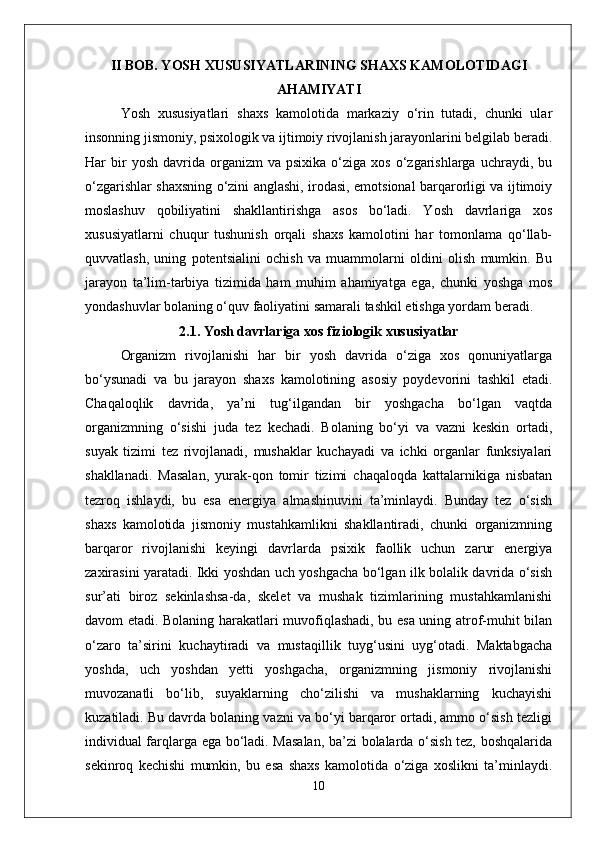 II BOB. YOSH XUSUSIYATLARINING SHAXS KAMOLOTIDAGI
AHAMIYATI
Yosh   xususiyatlari   shaxs   kamolotida   markaziy   o‘rin   tutadi,   chunki   ular
insonning jismoniy, psixologik va ijtimoiy rivojlanish jarayonlarini belgilab beradi.
Har   bir  yosh   davrida  organizm  va  psixika   o‘ziga   xos  o‘zgarishlarga  uchraydi,  bu
o‘zgarishlar shaxsning o‘zini anglashi, irodasi, emotsional barqarorligi va ijtimoiy
moslashuv   qobiliyatini   shakllantirishga   asos   bo‘ladi.   Yosh   davrlariga   xos
xususiyatlarni   chuqur   tushunish   orqali   shaxs   kamolotini   har   tomonlama   qo‘llab-
quvvatlash,   uning   potentsialini   ochish   va   muammolarni   oldini   olish   mumkin.   Bu
jarayon   ta’lim-tarbiya   tizimida   ham   muhim   ahamiyatga   ega,   chunki   yoshga   mos
yondashuvlar bolaning o‘quv faoliyatini samarali tashkil etishga yordam beradi.
2.1. Yosh davrlariga xos fiziologik xususiyatlar
Organizm   rivojlanishi   har   bir   yosh   davrida   o‘ziga   xos   qonuniyatlarga
bo‘ysunadi   va   bu   jarayon   shaxs   kamolotining   asosiy   poydevorini   tashkil   etadi.
Chaqaloqlik   davrida,   ya’ni   tug‘ilgandan   bir   yoshgacha   bo‘lgan   vaqtda
organizmning   o‘sishi   juda   tez   kechadi.   Bolaning   bo‘yi   va   vazni   keskin   ortadi,
suyak   tizimi   tez   rivojlanadi,   mushaklar   kuchayadi   va   ichki   organlar   funksiyalari
shakllanadi.   Masalan,   yurak-qon   tomir   tizimi   chaqaloqda   kattalarnikiga   nisbatan
tezroq   ishlaydi,   bu   esa   energiya   almashinuvini   ta’minlaydi.   Bunday   tez   o‘sish
shaxs   kamolotida   jismoniy   mustahkamlikni   shakllantiradi,   chunki   organizmning
barqaror   rivojlanishi   keyingi   davrlarda   psixik   faollik   uchun   zarur   energiya
zaxirasini yaratadi. Ikki yoshdan uch yoshgacha bo‘lgan ilk bolalik davrida o‘sish
sur’ati   biroz   sekinlashsa-da,   skelet   va   mushak   tizimlarining   mustahkamlanishi
davom etadi. Bolaning harakatlari muvofiqlashadi, bu esa uning atrof-muhit bilan
o‘zaro   ta’sirini   kuchaytiradi   va   mustaqillik   tuyg‘usini   uyg‘otadi.   Maktabgacha
yoshda,   uch   yoshdan   yetti   yoshgacha,   organizmning   jismoniy   rivojlanishi
muvozanatli   bo‘lib,   suyaklarning   cho‘zilishi   va   mushaklarning   kuchayishi
kuzatiladi. Bu davrda bolaning vazni va bo‘yi barqaror ortadi, ammo o‘sish tezligi
individual farqlarga ega bo‘ladi. Masalan, ba’zi bolalarda o‘sish tez, boshqalarida
sekinroq   kechishi   mumkin,   bu   esa   shaxs   kamolotida   o‘ziga   xoslikni   ta’minlaydi.
10 