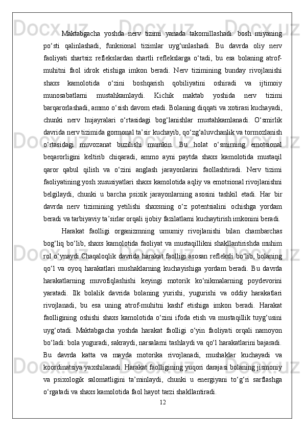 Maktabgacha   yoshda   nerv   tizimi   yanada   takomillashadi:   bosh   miyaning
po‘sti   qalinlashadi,   funksional   tizimlar   uyg‘unlashadi.   Bu   davrda   oliy   nerv
faoliyati   shartsiz   reflekslardan   shartli   reflekslarga   o‘tadi,   bu   esa   bolaning   atrof-
muhitni   faol   idrok   etishiga   imkon   beradi.   Nerv   tizimining   bunday   rivojlanishi
shaxs   kamolotida   o‘zini   boshqarish   qobiliyatini   oshiradi   va   ijtimoiy
munosabatlarni   mustahkamlaydi.   Kichik   maktab   yoshida   nerv   tizimi
barqarorlashadi, ammo o‘sish davom etadi. Bolaning diqqati va xotirasi kuchayadi,
chunki   nerv   hujayralari   o‘rtasidagi   bog‘lanishlar   mustahkamlanadi.   O‘smirlik
davrida nerv tizimida gormonal ta’sir kuchayib, qo‘zg‘aluvchanlik va tormozlanish
o‘rtasidagi   muvozanat   buzilishi   mumkin.   Bu   holat   o‘smirning   emotsional
beqarorligini   keltirib   chiqaradi,   ammo   ayni   paytda   shaxs   kamolotida   mustaqil
qaror   qabul   qilish   va   o‘zini   anglash   jarayonlarini   faollashtiradi.   Nerv   tizimi
faoliyatining yosh xususiyatlari shaxs kamolotida aqliy va emotsional rivojlanishni
belgilaydi,   chunki   u   barcha   psixik   jarayonlarning   asosini   tashkil   etadi.   Har   bir
davrda   nerv   tizimining   yetilishi   shaxsning   o‘z   potentsialini   ochishga   yordam
beradi va tarbiyaviy ta’sirlar orqali ijobiy fazilatlarni kuchaytirish imkonini beradi.
Harakat   faolligi   organizmning   umumiy   rivojlanishi   bilan   chambarchas
bog‘liq bo‘lib, shaxs kamolotida faoliyat va mustaqillikni shakllantirishda muhim
rol o‘ynaydi.Chaqaloqlik davrida harakat faolligi asosan refleksli  bo‘lib, bolaning
qo‘l   va   oyoq   harakatlari   mushaklarning   kuchayishiga   yordam   beradi.   Bu   davrda
harakatlarning   muvofiqlashishi   keyingi   motorik   ko‘nikmalarning   poydevorini
yaratadi.   Ilk   bolalik   davrida   bolaning   yurishi,   yugurishi   va   oddiy   harakatlari
rivojlanadi,   bu   esa   uning   atrof-muhitni   kashf   etishiga   imkon   beradi.   Harakat
faolligining   oshishi   shaxs   kamolotida   o‘zini   ifoda   etish   va   mustaqillik   tuyg‘usini
uyg‘otadi.   Maktabgacha   yoshda   harakat   faolligi   o‘yin   faoliyati   orqali   namoyon
bo‘ladi: bola yuguradi, sakraydi, narsalarni tashlaydi va qo‘l harakatlarini bajaradi.
Bu   davrda   katta   va   mayda   motorika   rivojlanadi,   mushaklar   kuchayadi   va
koordinatsiya yaxshilanadi. Harakat faolligining yuqori darajasi bolaning jismoniy
va   psixologik   salomatligini   ta’minlaydi,   chunki   u   energiyani   to‘g‘ri   sarflashga
o‘rgatadi va shaxs kamolotida faol hayot tarzi shakllantiradi.
12 