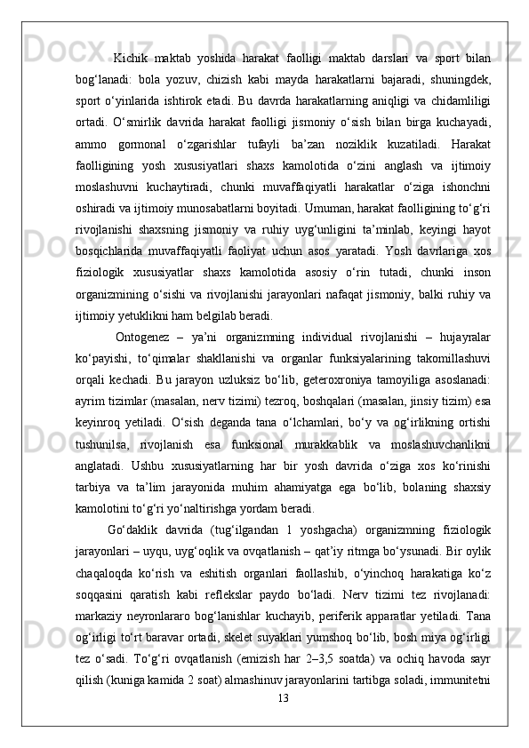   Kichik   maktab   yoshida   harakat   faolligi   maktab   darslari   va   sport   bilan
bog‘lanadi:   bola   yozuv,   chizish   kabi   mayda   harakatlarni   bajaradi,   shuningdek,
sport   o‘yinlarida   ishtirok   etadi.   Bu   davrda   harakatlarning   aniqligi   va   chidamliligi
ortadi.   O‘smirlik   davrida   harakat   faolligi   jismoniy   o‘sish   bilan   birga   kuchayadi,
ammo   gormonal   o‘zgarishlar   tufayli   ba’zan   noziklik   kuzatiladi.   Harakat
faolligining   yosh   xususiyatlari   shaxs   kamolotida   o‘zini   anglash   va   ijtimoiy
moslashuvni   kuchaytiradi,   chunki   muvaffaqiyatli   harakatlar   o‘ziga   ishonchni
oshiradi va ijtimoiy munosabatlarni boyitadi. Umuman, harakat faolligining to‘g‘ri
rivojlanishi   shaxsning   jismoniy   va   ruhiy   uyg‘unligini   ta’minlab,   keyingi   hayot
bosqichlarida   muvaffaqiyatli   faoliyat   uchun   asos   yaratadi.   Yosh   davrlariga   xos
fiziologik   xususiyatlar   shaxs   kamolotida   asosiy   o‘rin   tutadi,   chunki   inson
organizmining   o‘sishi   va   rivojlanishi   jarayonlari   nafaqat   jismoniy,   balki   ruhiy   va
ijtimoiy yetuklikni ham belgilab beradi.
  Ontogenez   –   ya’ni   organizmning   individual   rivojlanishi   –   hujayralar
ko‘payishi,   to‘qimalar   shakllanishi   va   organlar   funksiyalarining   takomillashuvi
orqali   kechadi.   Bu   jarayon   uzluksiz   bo‘lib,   geteroxroniya   tamoyiliga   asoslanadi:
ayrim tizimlar (masalan, nerv tizimi) tezroq, boshqalari (masalan, jinsiy tizim) esa
keyinroq   yetiladi.   O‘sish   deganda   tana   o‘lchamlari,   bo‘y   va   og‘irlikning   ortishi
tushunilsa,   rivojlanish   esa   funksional   murakkablik   va   moslashuvchanlikni
anglatadi.   Ushbu   xususiyatlarning   har   bir   yosh   davrida   o‘ziga   xos   ko‘rinishi
tarbiya   va   ta’lim   jarayonida   muhim   ahamiyatga   ega   bo‘lib,   bolaning   shaxsiy
kamolotini to‘g‘ri yo‘naltirishga yordam beradi.
Go‘daklik   davrida   (tug‘ilgandan   1   yoshgacha)   organizmning   fiziologik
jarayonlari – uyqu, uyg‘oqlik va ovqatlanish – qat’iy ritmga bo‘ysunadi. Bir oylik
chaqaloqda   ko‘rish   va   eshitish   organlari   faollashib,   o‘yinchoq   harakatiga   ko‘z
soqqasini   qaratish   kabi   reflekslar   paydo   bo‘ladi.   Nerv   tizimi   tez   rivojlanadi:
markaziy   neyronlararo   bog‘lanishlar   kuchayib,   periferik   apparatlar   yetiladi.   Tana
og‘irligi to‘rt baravar ortadi, skelet  suyaklari yumshoq bo‘lib, bosh miya og‘irligi
tez   o‘sadi.   To‘g‘ri   ovqatlanish   (emizish   har   2–3,5   soatda)   va   ochiq   havoda   sayr
qilish (kuniga kamida 2 soat) almashinuv jarayonlarini tartibga soladi, immunitetni
13 