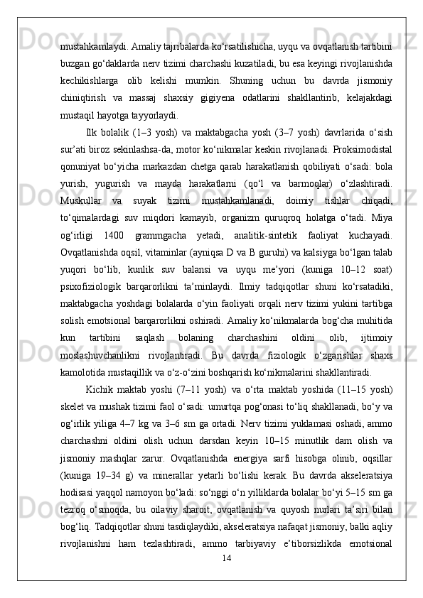 mustahkamlaydi. Amaliy tajribalarda ko‘rsatilishicha, uyqu va ovqatlanish tartibini
buzgan go‘daklarda nerv tizimi charchashi kuzatiladi, bu esa keyingi rivojlanishda
kechikishlarga   olib   kelishi   mumkin.   Shuning   uchun   bu   davrda   jismoniy
chiniqtirish   va   massaj   shaxsiy   gigiyena   odatlarini   shakllantirib,   kelajakdagi
mustaqil hayotga tayyorlaydi.
Ilk   bolalik   (1–3   yosh)   va   maktabgacha   yosh   (3–7   yosh)   davrlarida   o‘sish
sur’ati biroz sekinlashsa-da, motor ko‘nikmalar keskin rivojlanadi. Proksimodistal
qonuniyat   bo‘yicha   markazdan   chetga   qarab   harakatlanish   qobiliyati   o‘sadi:   bola
yurish,   yugurish   va   mayda   harakatlarni   (qo‘l   va   barmoqlar)   o‘zlashtiradi.
Muskullar   va   suyak   tizimi   mustahkamlanadi,   doimiy   tishlar   chiqadi,
to‘qimalardagi   suv   miqdori   kamayib,   organizm   quruqroq   holatga   o‘tadi.   Miya
og‘irligi   1400   grammgacha   yetadi,   analitik-sintetik   faoliyat   kuchayadi.
Ovqatlanishda oqsil, vitaminlar (ayniqsa D va B guruhi) va kalsiyga bo‘lgan talab
yuqori   bo‘lib,   kunlik   suv   balansi   va   uyqu   me’yori   (kuniga   10–12   soat)
psixofiziologik   barqarorlikni   ta’minlaydi.   Ilmiy   tadqiqotlar   shuni   ko‘rsatadiki,
maktabgacha   yoshdagi   bolalarda   o‘yin   faoliyati   orqali   nerv   tizimi   yukini   tartibga
solish emotsional  barqarorlikni oshiradi. Amaliy ko‘nikmalarda bog‘cha muhitida
kun   tartibini   saqlash   bolaning   charchashini   oldini   olib,   ijtimoiy
moslashuvchanlikni   rivojlantiradi.   Bu   davrda   fiziologik   o‘zgarishlar   shaxs
kamolotida mustaqillik va o‘z-o‘zini boshqarish ko‘nikmalarini shakllantiradi.
Kichik   maktab   yoshi   (7–11   yosh)   va   o‘rta   maktab   yoshida   (11–15   yosh)
skelet va mushak tizimi faol o‘sadi: umurtqa pog‘onasi to‘liq shakllanadi, bo‘y va
og‘irlik  yiliga   4–7  kg   va  3–6   sm   ga  ortadi.  Nerv   tizimi   yuklamasi   oshadi,   ammo
charchashni   oldini   olish   uchun   darsdan   keyin   10–15   minutlik   dam   olish   va
jismoniy   mashqlar   zarur.   Ovqatlanishda   energiya   sarfi   hisobga   olinib,   oqsillar
(kuniga   19–34   g)   va   minerallar   yetarli   bo‘lishi   kerak.   Bu   davrda   akseleratsiya
hodisasi yaqqol namoyon bo‘ladi: so‘nggi o‘n yilliklarda bolalar bo‘yi 5–15 sm ga
tezroq   o‘smoqda,   bu   oilaviy   sharoit,   ovqatlanish   va   quyosh   nurlari   ta’siri   bilan
bog‘liq. Tadqiqotlar shuni tasdiqlaydiki, akseleratsiya nafaqat jismoniy, balki aqliy
rivojlanishni   ham   tezlashtiradi,   ammo   tarbiyaviy   e’tiborsizlikda   emotsional
14 