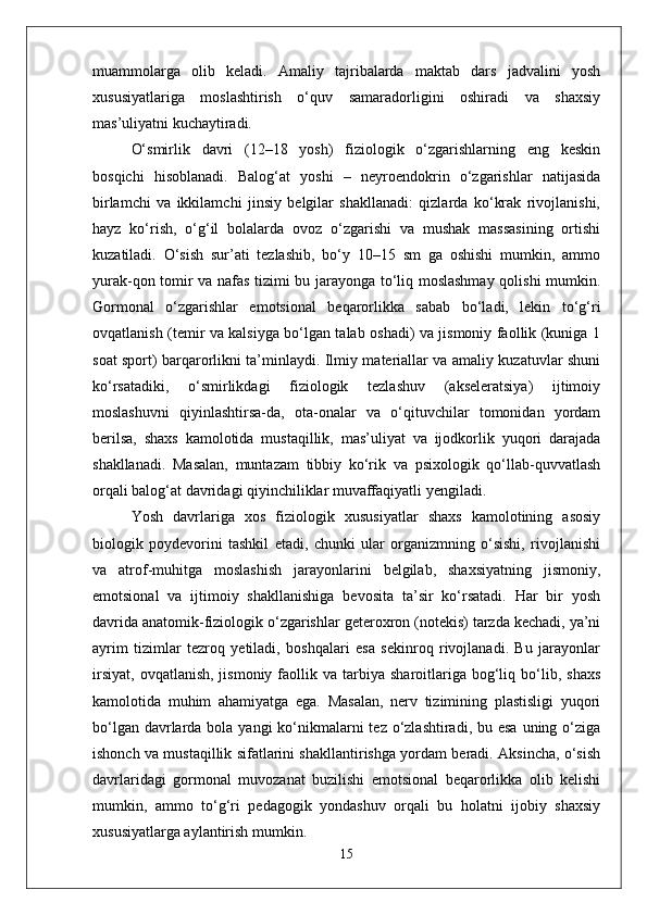 muammolarga   olib   keladi.   Amaliy   tajribalarda   maktab   dars   jadvalini   yosh
xususiyatlariga   moslashtirish   o‘quv   samaradorligini   oshiradi   va   shaxsiy
mas’uliyatni kuchaytiradi.
O‘smirlik   davri   (12–18   yosh)   fiziologik   o‘zgarishlarning   eng   keskin
bosqichi   hisoblanadi.   Balog‘at   yoshi   –   neyroendokrin   o‘zgarishlar   natijasida
birlamchi   va   ikkilamchi   jinsiy   belgilar   shakllanadi:   qizlarda   ko‘krak   rivojlanishi,
hayz   ko‘rish,   o‘g‘il   bolalarda   ovoz   o‘zgarishi   va   mushak   massasining   ortishi
kuzatiladi.   O‘sish   sur’ati   tezlashib,   bo‘y   10–15   sm   ga   oshishi   mumkin,   ammo
yurak-qon tomir va nafas tizimi bu jarayonga to‘liq moslashmay qolishi mumkin.
Gormonal   o‘zgarishlar   emotsional   beqarorlikka   sabab   bo‘ladi,   lekin   to‘g‘ri
ovqatlanish (temir va kalsiyga bo‘lgan talab oshadi) va jismoniy faollik (kuniga 1
soat sport) barqarorlikni ta’minlaydi. Ilmiy materiallar va amaliy kuzatuvlar shuni
ko‘rsatadiki,   o‘smirlikdagi   fiziologik   tezlashuv   (akseleratsiya)   ijtimoiy
moslashuvni   qiyinlashtirsa-da,   ota-onalar   va   o‘qituvchilar   tomonidan   yordam
berilsa,   shaxs   kamolotida   mustaqillik,   mas’uliyat   va   ijodkorlik   yuqori   darajada
shakllanadi.   Masalan,   muntazam   tibbiy   ko‘rik   va   psixologik   qo‘llab-quvvatlash
orqali balog‘at davridagi qiyinchiliklar muvaffaqiyatli yengiladi.
Yosh   davrlariga   xos   fiziologik   xususiyatlar   shaxs   kamolotining   asosiy
biologik   poydevorini   tashkil   etadi,   chunki   ular   organizmning   o‘sishi,   rivojlanishi
va   atrof-muhitga   moslashish   jarayonlarini   belgilab,   shaxsiyatning   jismoniy,
emotsional   va   ijtimoiy   shakllanishiga   bevosita   ta’sir   ko‘rsatadi.   Har   bir   yosh
davrida anatomik-fiziologik o‘zgarishlar geteroxron (notekis) tarzda kechadi, ya’ni
ayrim   tizimlar   tezroq   yetiladi,   boshqalari   esa   sekinroq   rivojlanadi.   Bu   jarayonlar
irsiyat,   ovqatlanish,  jismoniy   faollik  va  tarbiya  sharoitlariga  bog‘liq  bo‘lib,  shaxs
kamolotida   muhim   ahamiyatga   ega.   Masalan,   nerv   tizimining   plastisligi   yuqori
bo‘lgan davrlarda bola yangi  ko‘nikmalarni  tez  o‘zlashtiradi, bu esa  uning o‘ziga
ishonch va mustaqillik sifatlarini shakllantirishga yordam beradi. Aksincha, o‘sish
davrlaridagi   gormonal   muvozanat   buzilishi   emotsional   beqarorlikka   olib   kelishi
mumkin,   ammo   to‘g‘ri   pedagogik   yondashuv   orqali   bu   holatni   ijobiy   shaxsiy
xususiyatlarga aylantirish mumkin.
15 