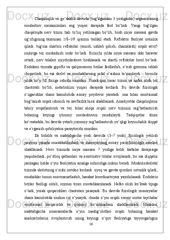 Chaqaloqlik va go‘daklik davrida (tug‘ilgandan 3 yoshgacha) organizmning
moslashuv   mexanizmlari   eng   yuqori   darajada   faol   bo‘ladi.   Yangi   tug‘ilgan
chaqaloqda   nerv   tizimi   hali   to‘liq   yetilmagan   bo‘lib,   bosh   miya   massasi   gavda
og‘irligining   taxminan   1/8–1/9   qismini   tashkil   etadi.   Reflektor   faoliyat   ustunlik
qiladi:   tug‘ma   shartsiz   reflekslar   (emish,   ushlab   qolish,   chamalash)   orqali   atrof-
muhitga   tez   moslashish   sodir   bo‘ladi.   Birinchi   yilda   miya   massasi   ikki   baravar
ortadi,   nerv   tolalari   miyelinlashuvi   boshlanadi   va   shartli   reflekslar   hosil   bo‘ladi.
Endokrin tizimda gipofiz va qalqonsimon bezlar faollashib, o‘sish gormoni ishlab
chiqariladi,   bu   esa   skelet   va   mushaklarning   jadal   o‘sishini   ta’minlaydi   –   birinchi
yilda   bo‘y   50   foizga   oshishi   mumkin.   Yurak-qon   tomir   tizimi   va   nafas   olish   tez
chastotali   bo‘lib,   metabolizm   yuqori   darajada   kechadi.   Bu   davrda   fiziologik
o‘zgarishlar   shaxs   kamolotida   asosiy   poydevor   yaratadi:   ona   bilan   emotsional
bog‘lanish orqali ishonch va xavfsizlik hissi shakllanadi. Amaliyotda chaqaloqlarni
tabiiy   ovqatlantirish   va   teri   bilan   aloqa   orqali   nerv   tizimini   rag‘batlantirish
bolaning   keyingi   ijtimoiy   moslashuvini   yaxshilaydi.   Tadqiqotlar   shuni
ko‘rsatadiki, bu davrda yetarli jismoniy rag‘batlantirish yo‘qligi keyinchalik diqqat
va o‘rganish qobiliyatini pasaytirishi mumkin.
Ilk   bolalik   va   maktabgacha   yosh   davrida   (3–7   yosh)   fiziologik   yetilish
jarayoni  yanada murakkablashadi  va shaxsiyatning asosiy psixofiziologik asoslari
shakllanadi.   Nerv   tizimida   miya   massasi   7   yoshga   kelib   kattalar   darajasiga
yaqinlashadi, po‘stloq qatlamlari va assotsiativ tolalar rivojlanadi, bu esa diqqatni
jamlagan holda o‘yin faoliyatini amalga oshirishga imkon beradi. Muskuloskeletal
tizimda skeletning o‘sishi notekis kechadi: oyoq va gavda qismlari ustunlik qiladi,
mushaklar tonusi muvozanatlashib, harakat koordinatsiyasi yaxshilanadi. Endokrin
bezlar   faolligi   oshib,   immun   tizim   mustahkamlanadi.   Nafas   olish   ko‘krak   tipiga
o‘tadi,   yurak   qisqarishlari   chastotasi   pasayadi.   Bu   davrda   fiziologik   xususiyatlar
shaxs kamolotida muhim rol o‘ynaydi, chunki o‘yin orqali sensor-motor tajribalar
emotsional   barqarorlik   va   ijtimoiy   ko‘nikmalarni   shakllantiradi.   Masalan,
maktabgacha   muassasalarda   o‘yin   mashg‘ulotlari   orqali   bolaning   harakat
analizatorlarini   rivojlantirish   uning   keyingi   o‘quv   faoliyatiga   tayyorgarligini
16 