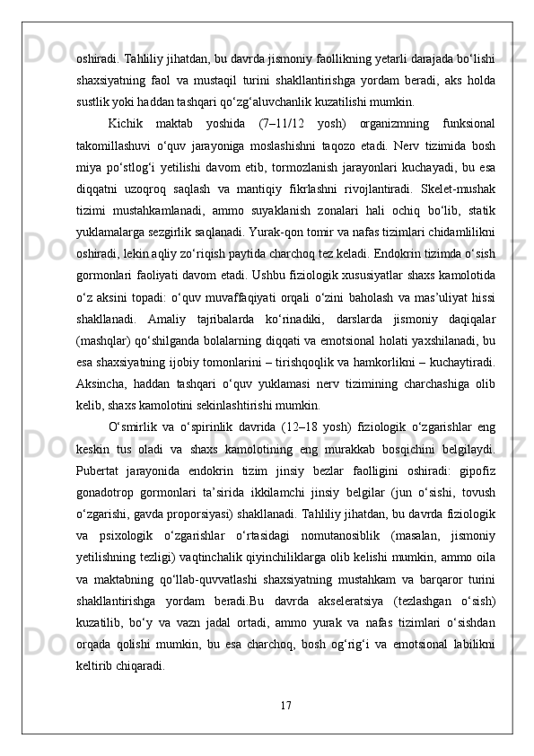 oshiradi. Tahliliy jihatdan, bu davrda jismoniy faollikning yetarli darajada bo‘lishi
shaxsiyatning   faol   va   mustaqil   turini   shakllantirishga   yordam   beradi,   aks   holda
sustlik yoki haddan tashqari qo‘zg‘aluvchanlik kuzatilishi mumkin.
Kichik   maktab   yoshida   (7–11/12   yosh)   organizmning   funksional
takomillashuvi   o‘quv   jarayoniga   moslashishni   taqozo   etadi.   Nerv   tizimida   bosh
miya   po‘stlog‘i   yetilishi   davom   etib,   tormozlanish   jarayonlari   kuchayadi,   bu   esa
diqqatni   uzoqroq   saqlash   va   mantiqiy   fikrlashni   rivojlantiradi.   Skelet-mushak
tizimi   mustahkamlanadi,   ammo   suyaklanish   zonalari   hali   ochiq   bo‘lib,   statik
yuklamalarga sezgirlik saqlanadi. Yurak-qon tomir va nafas tizimlari chidamlilikni
oshiradi, lekin aqliy zo‘riqish paytida charchoq tez keladi. Endokrin tizimda o‘sish
gormonlari faoliyati davom etadi. Ushbu fiziologik xususiyatlar shaxs kamolotida
o‘z   aksini   topadi:   o‘quv   muvaffaqiyati   orqali   o‘zini   baholash   va   mas’uliyat   hissi
shakllanadi.   Amaliy   tajribalarda   ko‘rinadiki,   darslarda   jismoniy   daqiqalar
(mashqlar) qo‘shilganda bolalarning diqqati va emotsional holati yaxshilanadi, bu
esa shaxsiyatning ijobiy tomonlarini – tirishqoqlik va hamkorlikni – kuchaytiradi.
Aksincha,   haddan   tashqari   o‘quv   yuklamasi   nerv   tizimining   charchashiga   olib
kelib, shaxs kamolotini sekinlashtirishi mumkin.
O‘smirlik   va   o‘spirinlik   davrida   (12–18   yosh)   fiziologik   o‘zgarishlar   eng
keskin   tus   oladi   va   shaxs   kamolotining   eng   murakkab   bosqichini   belgilaydi.
Pubertat   jarayonida   endokrin   tizim   jinsiy   bezlar   faolligini   oshiradi:   gipofiz
gonadotrop   gormonlari   ta’sirida   ikkilamchi   jinsiy   belgilar   (jun   o‘sishi,   tovush
o‘zgarishi, gavda proporsiyasi) shakllanadi. Tahliliy jihatdan, bu davrda fiziologik
va   psixologik   o‘zgarishlar   o‘rtasidagi   nomutanosiblik   (masalan,   jismoniy
yetilishning tezligi)  vaqtinchalik qiyinchiliklarga olib kelishi  mumkin, ammo oila
va   maktabning   qo‘llab-quvvatlashi   shaxsiyatning   mustahkam   va   barqaror   turini
shakllantirishga   yordam   beradi.Bu   davrda   akseleratsiya   (tezlashgan   o‘sish)
kuzatilib,   bo‘y   va   vazn   jadal   ortadi,   ammo   yurak   va   nafas   tizimlari   o‘sishdan
orqada   qolishi   mumkin,   bu   esa   charchoq,   bosh   og‘rig‘i   va   emotsional   labilikni
keltirib chiqaradi.
17 